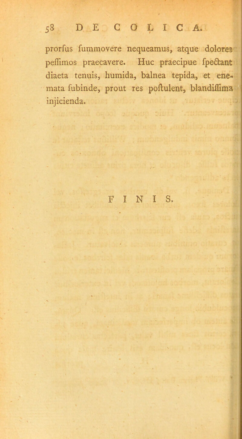 prorfus fummovere nequeamus, atque dolores peflimos praecavere. Huc praecipue fpe&ant diaeta tenuis, humida, balnea tepida, et ene- mata fubinde, prout res poftulent, blandiffima injicienda. FINIS, \ i *