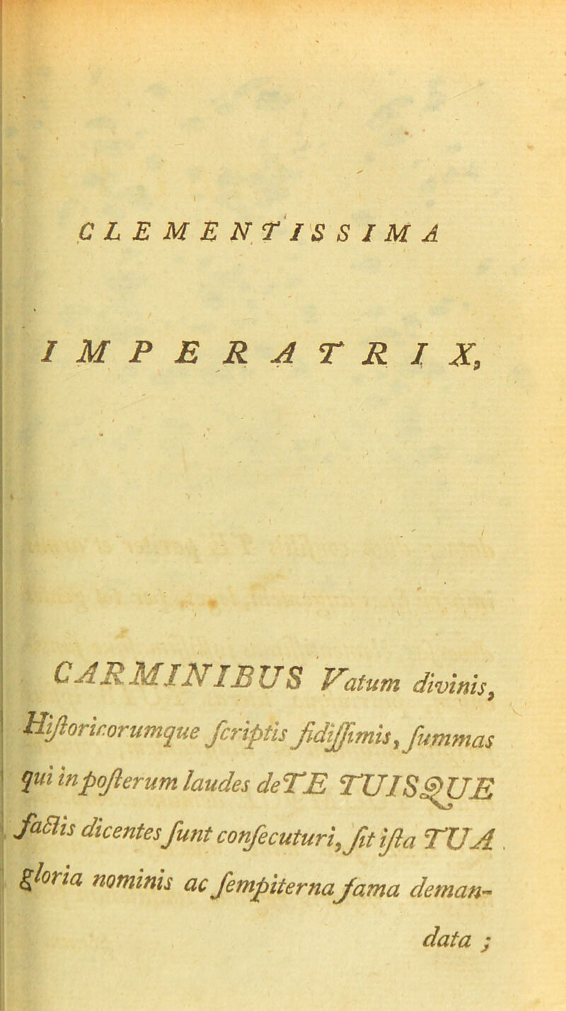 CLEMENTIS SIMA IMPERATRIX, CAR MIN IBUS Natum divinis, Hijlorkorumque /criptis JidiJimis,fummas qui inpojlerum laudes deTE TUIS^UE faBis dicentesfuntconfecuturi, fit ijla TUA. , gloria nominis ac /empiterna/ama deman- data ;