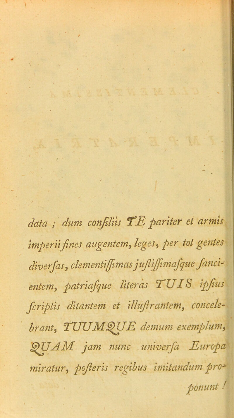 data ; dum confiliis TE pariter et armis imperii fines augentem^ leges^ per tot gentes diverfasj clementiffimas jufiijfimafque fancl' entem ^ patriafque liter as TUIS ipfnis Jcriptis ditantem et illufirantem, concele- brant, TUUM^UE demum exemplum, SfiUAM. jam nunc univerfa Europa miratur, pofieris regibus imitandum pro^^^ ponunt !