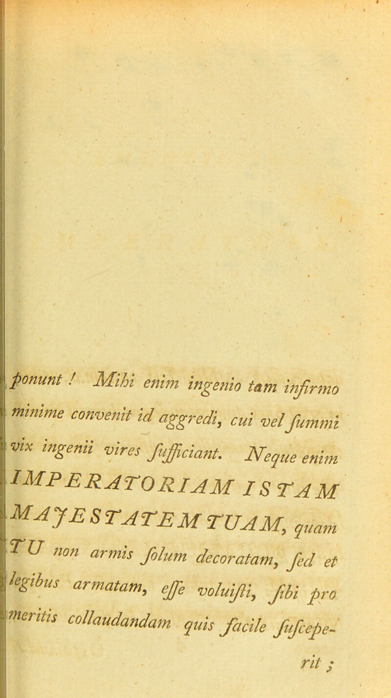 ponunt ! Mihi enim ingenio tam infirmo mtnime convenit id aggredi, cui vel fummi vix ingenii vires fufiiciant. Neque enim imperatorij^m istam ^^JESTATEMTUAM, quam TU non armis folum decoratam, fied et legibus armatam, ejfie voluifii, /,bi pro mentis collaudandam quis facile fufcepel