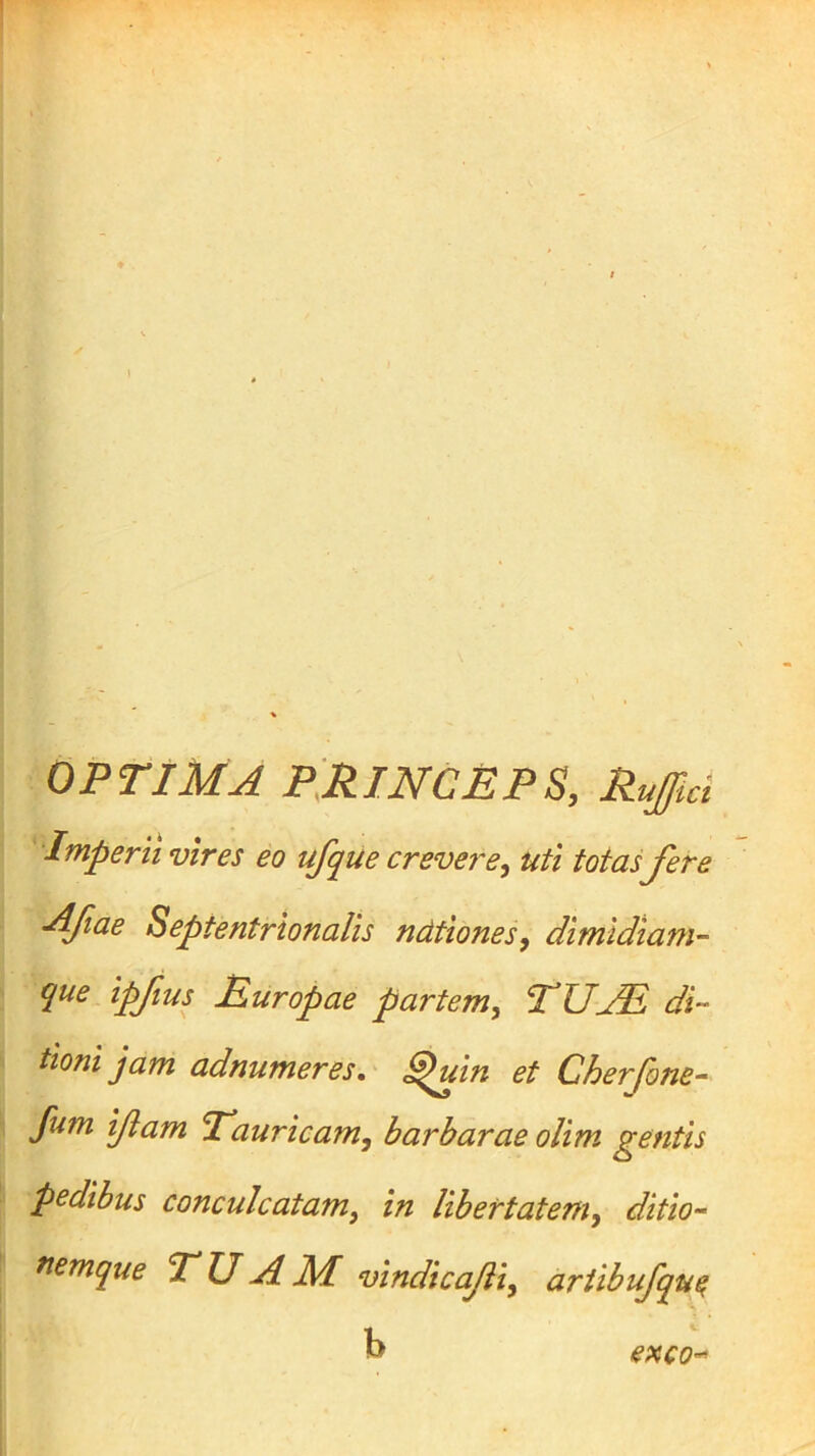 OPTIMA P^RlNCnPS, Rujfici Imperii vires eo ufque crevere^ uti totas fer e Afiae Septentrionalis ndtiones, dimidiam- que ipfius Ruropae partem^ TUjR di- tioni jam adnumeres,' ^in et Cherfone- fum ifam Tauricam^ barbarae oUm gentis pedibus conculcatam^ in Ubertatem^ ditio- nemque TUAM vindicafi, artibufqu^ b exco-^