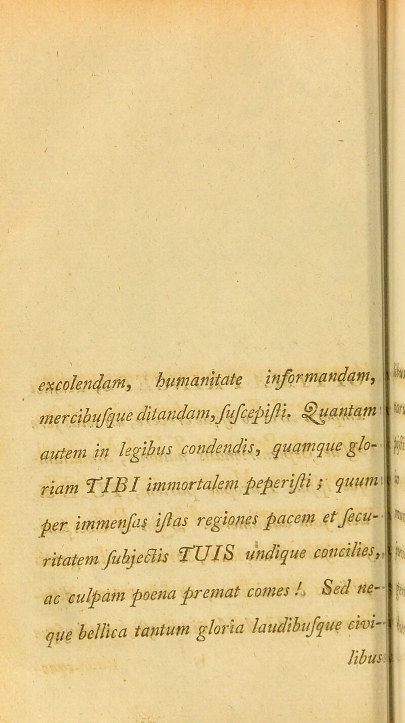 - 1 1 excoIen4mi informandc^m, merctbuf^ueditmdamju^^^^ gantam' aitiem in legibus condendis^ quamque glo- f/i riam T^IBI immortalem peperifli y quuin\ k per^immenfas ijlas regiones pacem etfecu- rltatem fubjeais fUIS undique concilies, I ac culpam poena premat comes L Sed ne-\ ff,; qii^ 'belUca tantum gloria laudibufque cwi-\ Ijj Ubus.
