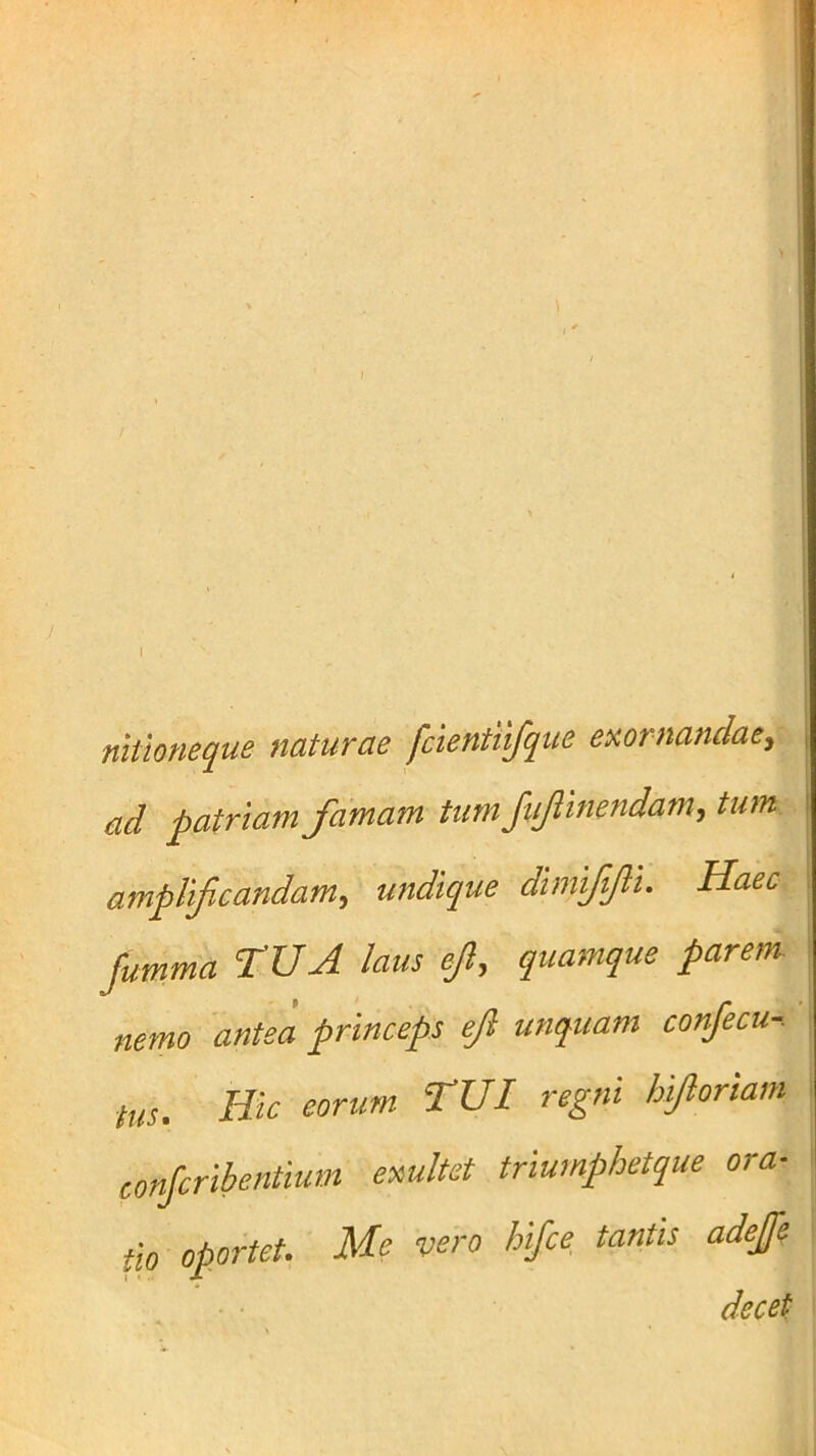 I nitioneque naturae fcientiifque exornandae, ad patriam famam tum Jufmendam, tum amplificandam, undique dimififii. Haec furnma TUA laus ejl, quamque parem nemo antea princeps eJl unquam conjecu-. tus. Hic eorum TUI regni hifioriam conjcribentium exultet triumphetque ora- tio oportet. Me vero hifce tantis adefe decet
