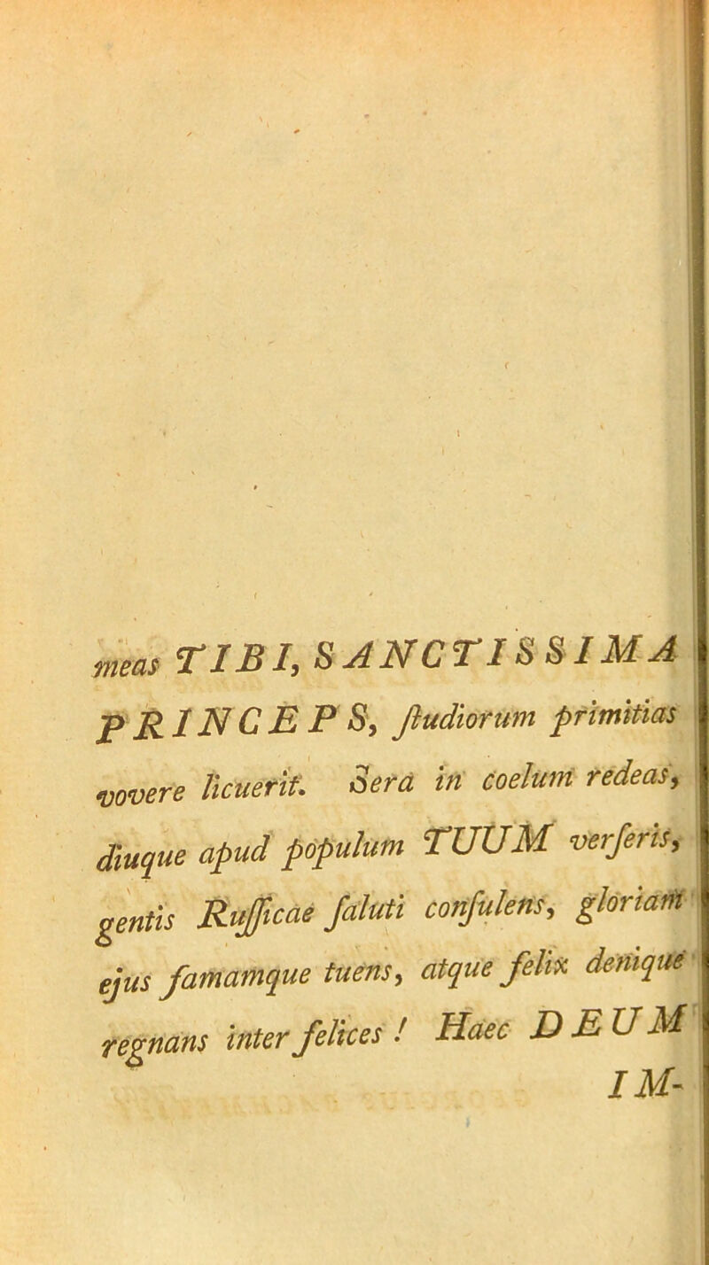 t ■ • l mm TIBI, SANCTISSIMA | i PRlNCE P S, Jiudiorum pfimkm I vovere licuerit: Sera iri Coelum redeas, \ Suque apud pcpulum TUUM verferis, ' gentis Rupaefaluti cottjuleris, gloriatfl- ejus famamque tuens, atque feliri denique', regnans inter felices ! Haec DEUM IM-
