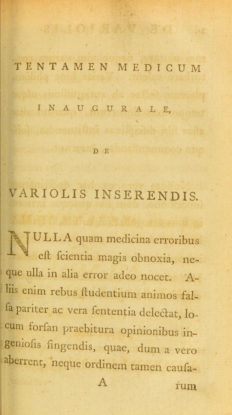 TENTAMEN MEDICUM I N A U .G U R A L E, D E VARIOLIS INSERENDIS. (]uam medicina erroribus efh fcientia magis obnoxia, ne- que ulla in alia error adeo nocet. A- liis enim rebus ftudentium animos fal- fa pariter ac vera lententia deledat, lo- cum forfan praebitura opinionibus in- geniofis fingendis, quae, dum a vero aberrent, neque ordinem tamen caufa- A rum