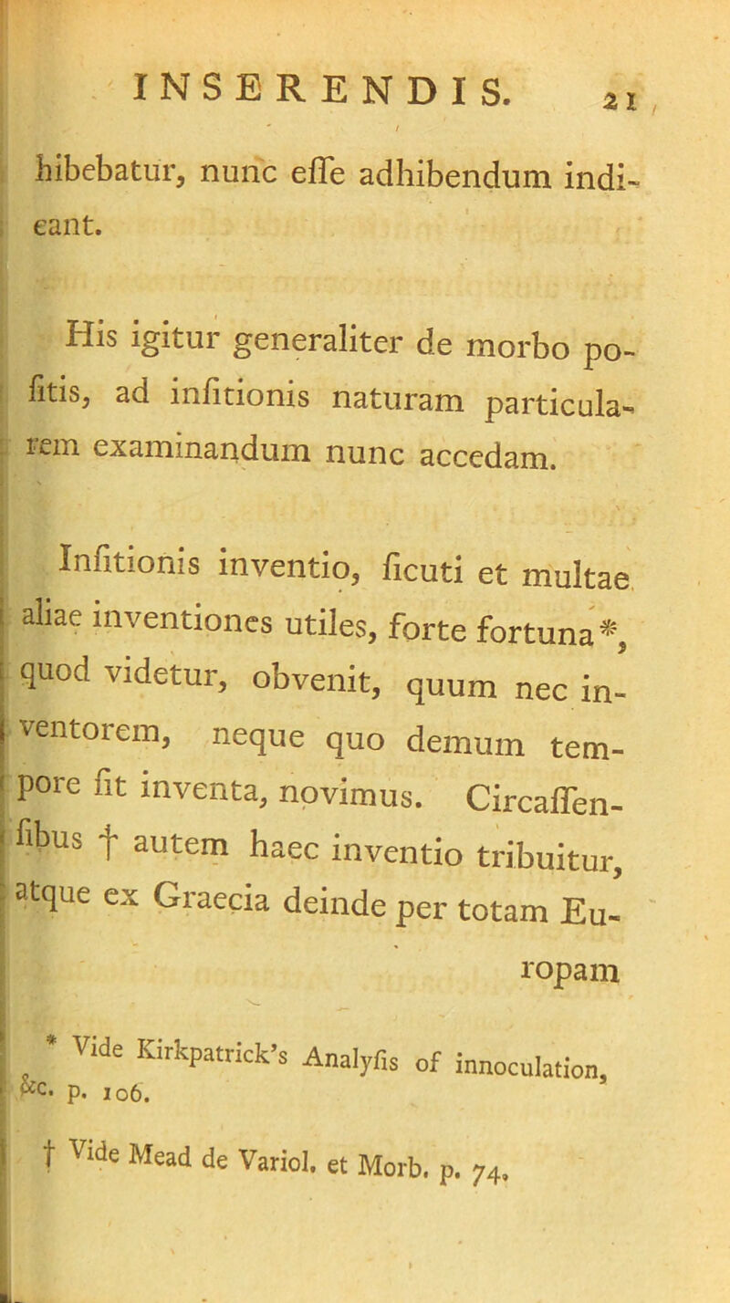 / bibebatur, nunc efle adhibendum indi-- i eant. His igitur generaliter de morbo po- ! fitis, ad infitionis naturam particula- i'£in examinandum nunc accedam. Infitionis inventio, ficuti et multae. I aliae inventiones utiles, forte fortuna*, quod videtur, obvenit, quum nec in- ventorem, neque quo demum tem- ( pore fit inventa, novimus. CircafTen- I fibus f autem haec inventio tribuitur, : atque ex Graecia deinde per totam Eu- ropam ^ • Vide Kirkpatrick>s AnalyHs of innoculation, i pfc. p. io6. \ t Vide Mead de Variol. et Morb. p. 74, I , » L
