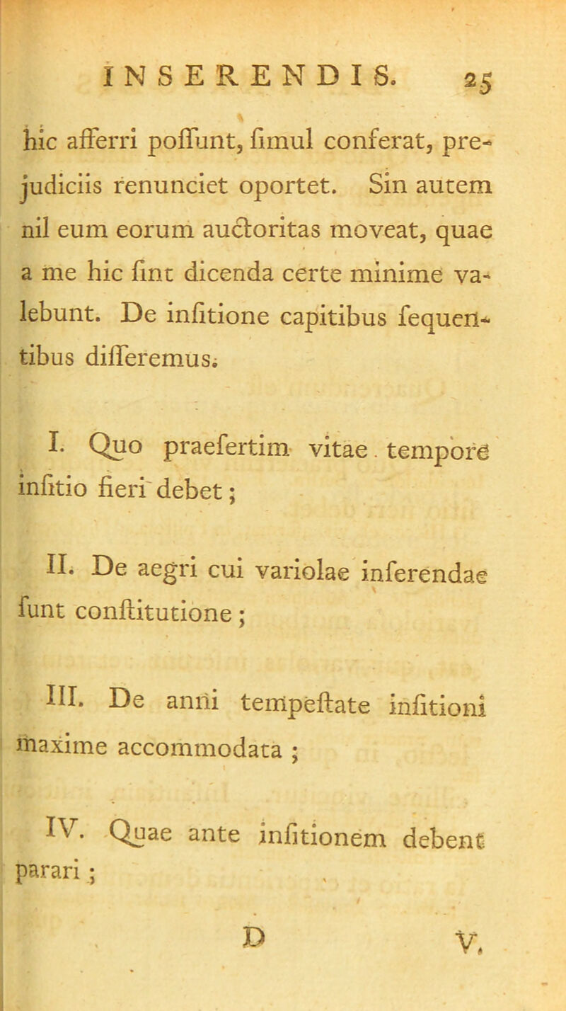 hic afferri poffunt, fimul conferat, pre- judiciis renunciet oportet. Sin autem nil eum eorum auctoritas moveat, quae a me hic fine dicenda certe minime va» lebunt. De infitione capitibus fequen- tibus differemusi I. Quo praefertiim vitae. tempore infitio fieri' debet; II. De aegri cui variolae inferendae X funt conftitutione; III. De anili tempeftate infitioni maxime accommodata ; I\. -Quae ante infitionem debent parari ; D V,