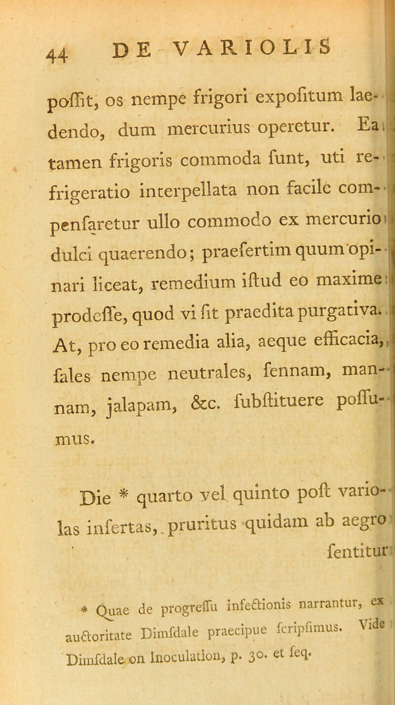 i poffit, OS nempe frigori expofitum lae- 4 dendo, dum mercurius operetur. Eai -.| tamen frigoris commoda funt, uti re- ' j frigeratio interpellata non facile com- ij pcnfaretur ullo commodo ex mercurio n dulci quaerendo; praefertim quum opi- j nari liceat, remedium illud eo maxime:! prodefTe, quod vi fit praedita purgativa. .1 At, pro eo remedia alia, aeque efficacia, ,j fales nempe neutrales, fennam, man-' nam, jalapam, &c. fubffituere poffu- mus. Die * quarto vel quinto poli vario- las infertas,,pruritus quidam ab aegro i feiititur * Quae de progrelTu infeftionis narrantur, ex auaorirate Diinfdale praecipue fcripfimus. Vide Diinfdale on Inoculation, p. 30. et feq.