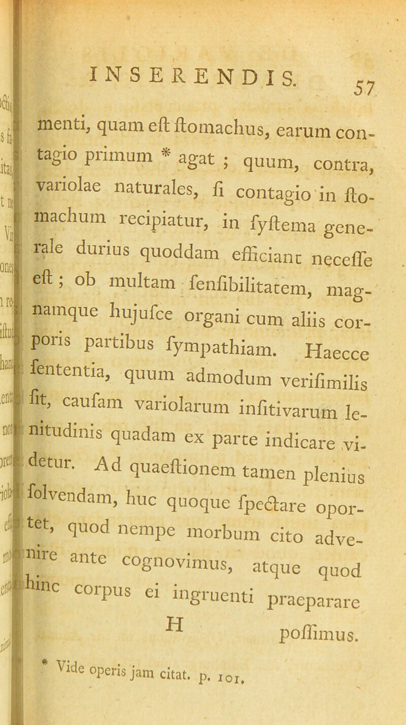 H£- ,eDB lOi INSERENDIS. menti, quam efh ftomachus, earum con- tagio primum * agat ; quum, contra, variolae naturales, fi contagio'in fio- inachum recipiatur, in fyftema gene- rale durius quoddam effidanc necelTe eft; ob multam fenfibilitatem, mag- namque hujufce organi cum aliis cor- poris partibus fympathiam. Haecce : fententia, quum admodum verifimilis fit, caufam variolarum infitivarum le- nitudinis quadam ex parte indicare vi- detur. Ad quaeftionem tamen plenius folvendam, huc quoque fpedare opor- ‘ tet, quod nempe morbum cito adve- nTC ante cognovimus, atque quod nnc corpus ei ingruenti praeparare po/fimus. . Vide operis jam citat, p. loj.