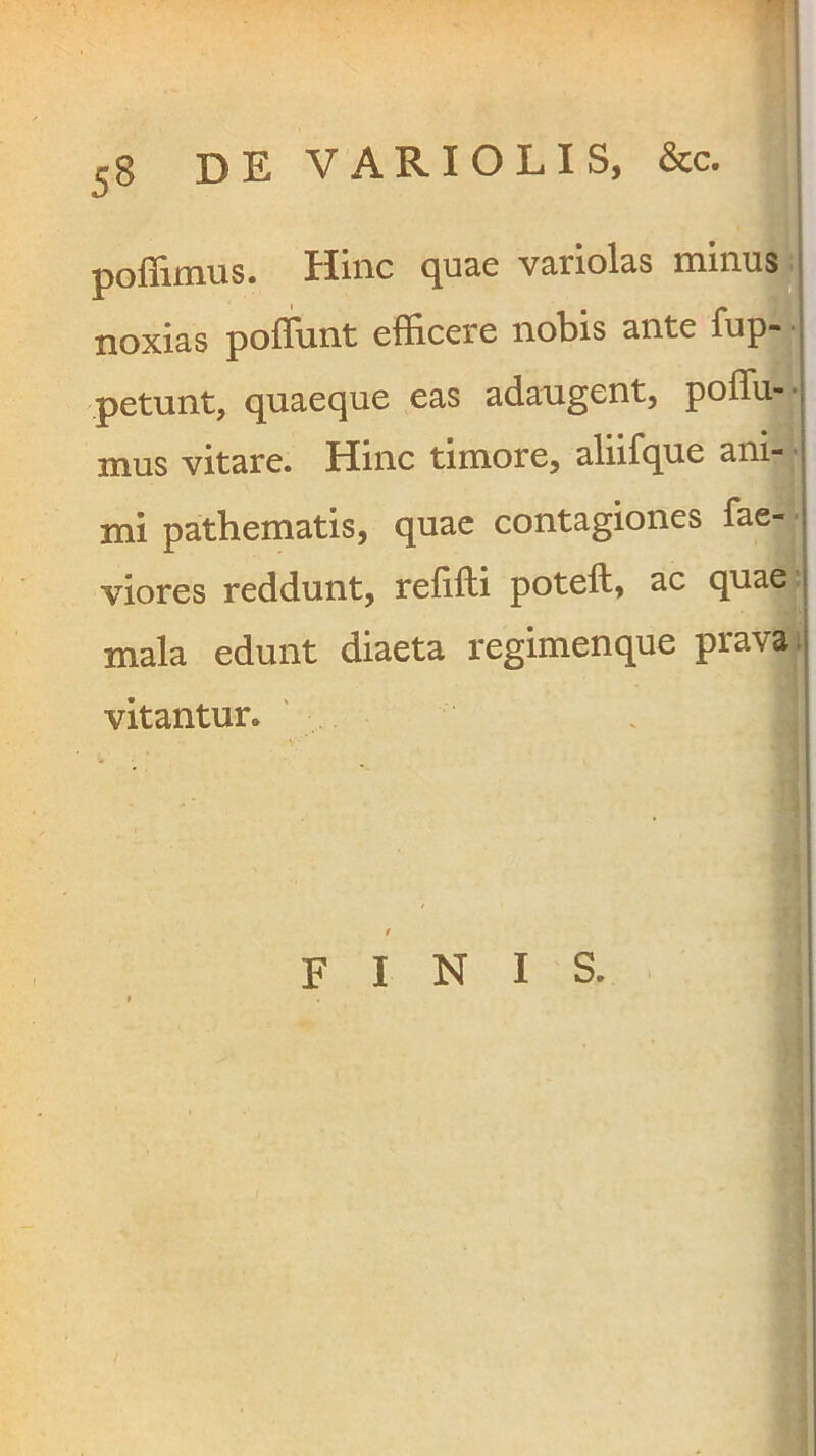 poflimus. Hinc quae variolas noxias pofliint efficere nobis ante ^^Pj* l petunt, quaeque eas adaugent, poffii-- mus vitare. Hinc timore, aliifque ani- i mi pathematis, quae contagiones fae- 1 viores reddunt, refifti poteft, ac quae j mala edunt diaeta regimenque prava ;| vitantur. finis.