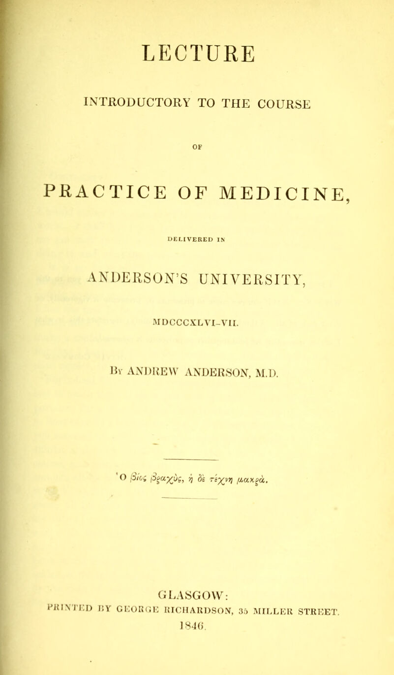 LECTURE INTRODUCTORY TO THE COURSE OF PRACTICE OF MEDICINE, ANDERSON’S UNIVERSITY, MDCCCXL VI-VTI. By ANDREW ANDERSON, M.D. O f3/oi j3gyj ds rs^vvj fiaxga. GLASGOW: PRINTED T5Y GEOROE RICHARDSON, 35 MILLER STREET. 1846