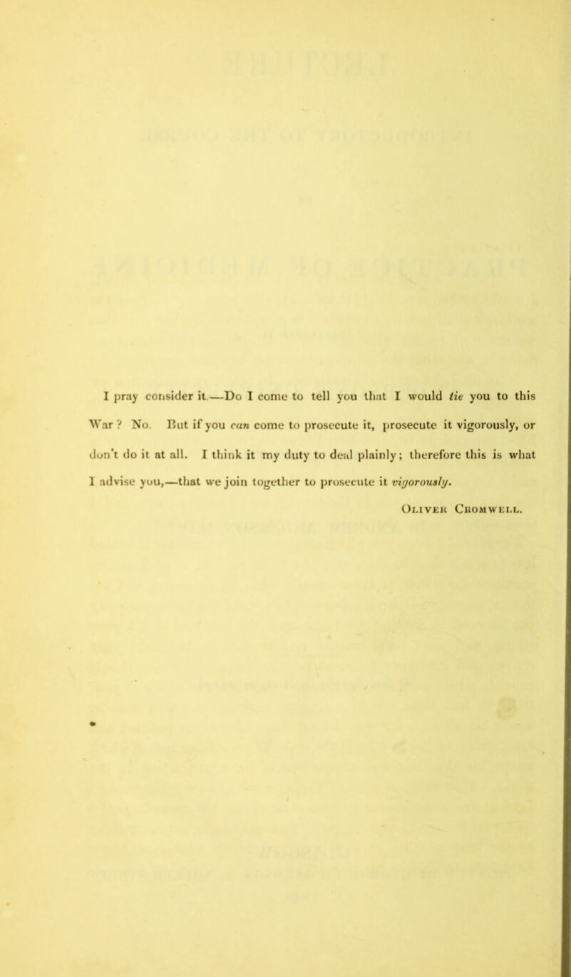 War ? No. But if you can come to prosecute it, prosecute it vigorously, or don’t do it at all. I think it my duty to deal plainly; therefore this is what I advise you,—that we join together to prosecute it vigorously. Oliver Cromwell.