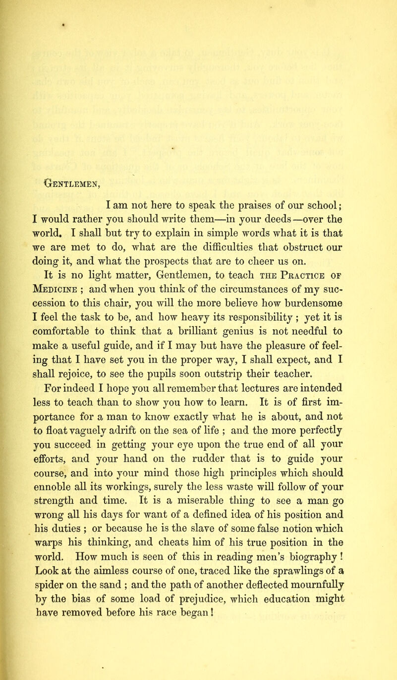 Gentlemen, I am not here to speak the praises of our school; I would rather you should write them—in your deeds —oyer the world. I shall hut try to explain in simple words what it is that we are met to do, what are the difficulties that obstruct our doing it, and what the prospects that are to cheer us on. It is no light matter, Gentlemen, to teach the Practice of Medicine ; and when you think of the circumstances of my suc- cession to this chair, you will the more believe how burdensome I feel the task to be, and how heavy its responsibility ; yet it is comfortable to think that a brilliant genius is not needful to make a useful guide, and if I may but have the pleasure of feel- ing that I have set you in the proper way, I shall expect, and I shall rejoice, to see the pupils soon outstrip their teacher. For indeed I hope you all remember that lectures are intended less to teach than to show you how to learn. It is of first im- portance for a man to know exactly what he is about, and not to float vaguely adrift on the sea of life ; and the more perfectly you succeed in getting your eye upon the true end of all your efforts, and your hand on the rudder that is to guide your course, and into your mind those high principles which should ennoble all its workings, surely the less waste will follow of your strength and time. It is a miserable thing to see a man go wrong all his days for want of a defined idea of his position and his duties ; or because he is the slave of some false notion which warps his thinking, and cheats him of his true position in the world. How much is seen of this in reading men’s biography ! Look at the aimless course of one, traced like the sprawlings of a spider on the sand ; and the path of another deflected mournfully by the bias of some load of prejudice, which education might have removed before his race began!
