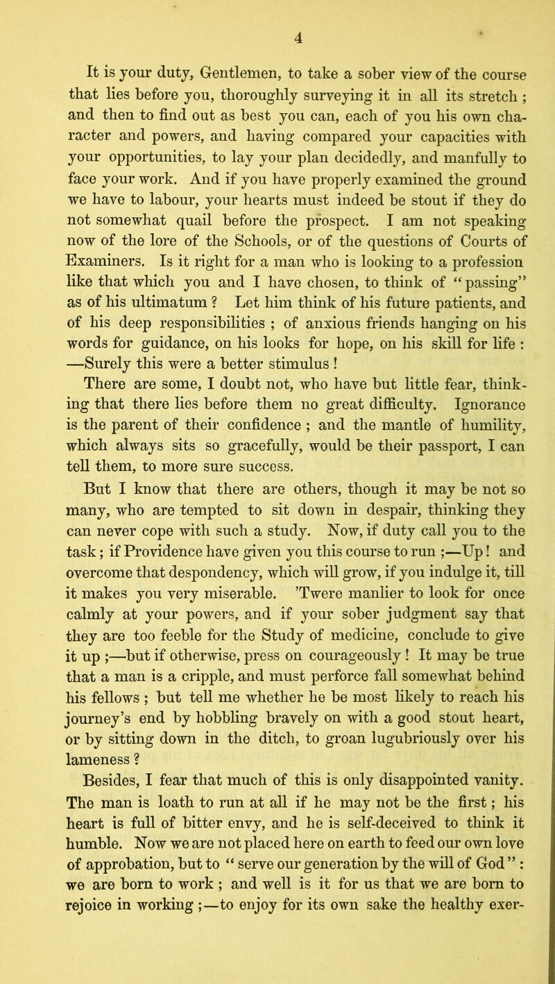 It is jour duty, Gentlemen, to take a sober view of the course that lies before you, thoroughly surveying it in all its stretch ; and then to find out as best you can, each of you his own cha- racter and powers, and having compared your capacities with your opportunities, to lay your plan decidedly, and manfully to face your work. And if you have properly examined the ground we have to labour, your hearts must indeed be stout if they do not somewhat quail before the prospect. I am not speaking now of the lore of the Schools, or of the questions of Courts of Examiners. Is it right for a man who is looking to a profession like that which you and I have chosen, to think of “ passing” as of his ultimatum ? Let him think of his future patients, and of his deep responsibilities ; of anxious friends hanging on his words for guidance, on his looks for hope, on his skill for life : —Surely this were a better stimulus ! There are some, I doubt not, who have but little fear, think- ing that there lies before them no great difficulty. Ignorance is the parent of their confidence ; and the mantle of humility, which always sits so gracefully, would be their passport, I can tell them, to more sure success. But I know that there are others, though it may be not so many, who are tempted to sit down in despair, thinking they can never cope with such a study. Now, if duty call you to the task; if Providence have given you this course to run ;—Up! and overcome that despondency, which will grow, if you indulge it, till it makes you very miserable. ’Twere manlier to look for once calmly at your powers, and if your sober judgment say that they are too feeble for the Study of medicine, conclude to give it up ;—but if otherwise, press on courageously ! It may be true that a man is a cripple, and must perforce fall somewhat behind his fellows ; but tell me whether he be most likely to reach his journey’s end by hobbling bravely on with a good stout heart, or by sitting down in the ditch, to groan lugubriously over his lameness ? Besides, I fear that much of this is only disappointed vanity. The man is loath to run at all if he may not be the first; his heart is full of bitter envy, and he is self-deceived to think it humble. Now we are not placed here on earth to feed our own love of approbation, but to “ serve our generation by the will of God ” : we are born to work ; and well is it for us that we are born to rejoice in working to enjoy for its own sake the healthy exer-