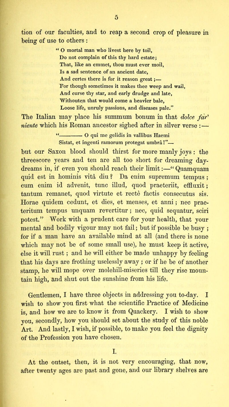 tion of our faculties, and to reap a second crop of pleasure in being of use to others : “ O mortal man who livest here by toil, Do not complain of this thy hard estate; That, like an emmet, thou must ever moil, Is a sad sentence of an ancient date, And certes there is for it reason great;— For though sometimes it makes thee weep and wail, And curse thy star, and early drudge and late, Withouten that would come a heavier bale, Loose life, unruly passions, and diseases pale.” The Italian may place his summum bonum in that dolce far' niente which his Roman ancestor sighed after in silver verse : — “ O qui me gelidis in vallibus Haemi Sistat, et ingenti ramorum protegat umbra! ”— but our Saxon blood should thirst for more manly joys: the threescore years and ten are all too short for dreaming day- dreams in, if even you should reach their limit:—“ Quamquam quid est in hominis vita diu ? Da enim supremum tempus ; cum enim id advenit, tunc illud, quod praeteriit, effluxit; tantum remanet, quod virtute et recte factis consecutus sis. Horae quidem cedunt, et dies, et menses, et anni; nec prae- teritum tempus unquam revertitur; nec, quid sequatur, sciri potest.” Work with a prudent care for your health, that your mental and bodily vigour may not fail; but if possible be busy ; for if a man have an available mind at all (and there is none which may not be of some small use), he must keep it active, else it will rust ; and he will either be made unhappy by feeling that his days are frothing uselessly away ; or if he be of another stamp, he will mope over molehill-miseries till they rise moun- tain high, and shut out the sunshine from his life. Gentlemen, I have three objects in addressing you to-day. I wish to show you first what the scientific Practice of Medicine is, and how we are to know it from Quackery. I wish to show you, secondly, how you should set about the study of this noble Art. And lastly, I wish, if possible, to make you feel the dignity of the Profession you have chosen. I. At the outset, then, it is not very encouraging, that now, after twenty ages are past and gone, and our library shelves are