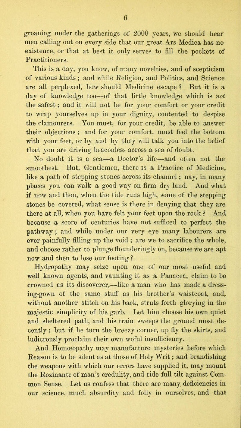 groaning under the gatherings of 2000 years, we should hear men calling out on every side that our great Ars Medica has no existence, or that at best it only serves to fill the pockets of Practitioners. This is a day, you know, of many novelties, and of scepticism of various kinds ; and while Religion, and Politics, and Science are all perplexed, how should Medicine escape ? But it is a day of knowledge too—of that little knowledge which is not the safest; and it will not be for your comfort or your credit to wrap yourselves up in your dignity, contented to despise the clamourers. You must, for your credit, be able to answer their objections ; and for your comfort, must feel the bottom with your feet, or by and by they will talk you into the belief that you are driving beaconless across a sea of doubt. No doubt it is a sea—a Doctor’s life—and often not the smoothest. But, Gentlemen, there is a Practice of Medicine, like a path of stepping stones across its channel; nay, in many places you can walk a good way on firm dry land. And what if now and then, when the tide runs high, some of the stepping stones be covered, what sense is there in denying that they are there at all, when you have felt your feet upon the rock ? And because a score of centuries have not sufficed to perfect the pathway ; and while under our very eye many labourers are ever painfully filling up the void ; are we to sacrifice the whole, and choose rather to plunge flounderingly on, because we are apt now and then to lose our footing ? Hydropathy may seize upon one of our most useful and well known agents, and vaunting it as a Panacea, claim to be crowned as its discoverer,—like a man who has made a dress- ing-gown of the same stuff as his brother’s waistcoat, and, without another stitch on his back, struts forth glorying in the majestic simplicity of his garb. Let him choose his own quiet and sheltered path, and his train sweeps the ground most de- cently ; but if he turn the breezy corner, up fly the skirts, and ludicrously proclaim their own woful insufficiency. And Homoeopathy may manufacture mysteries before which Reason is to be silent as at those of Holy Writ; and brandishing the weapons with which our errors have supplied it, may mount the Rozinante of man’s credulity, and ride full tilt against Com- mon Sense. Let us confess that there are many deficiencies in our science, much absurdity and folly in ourselves, and that