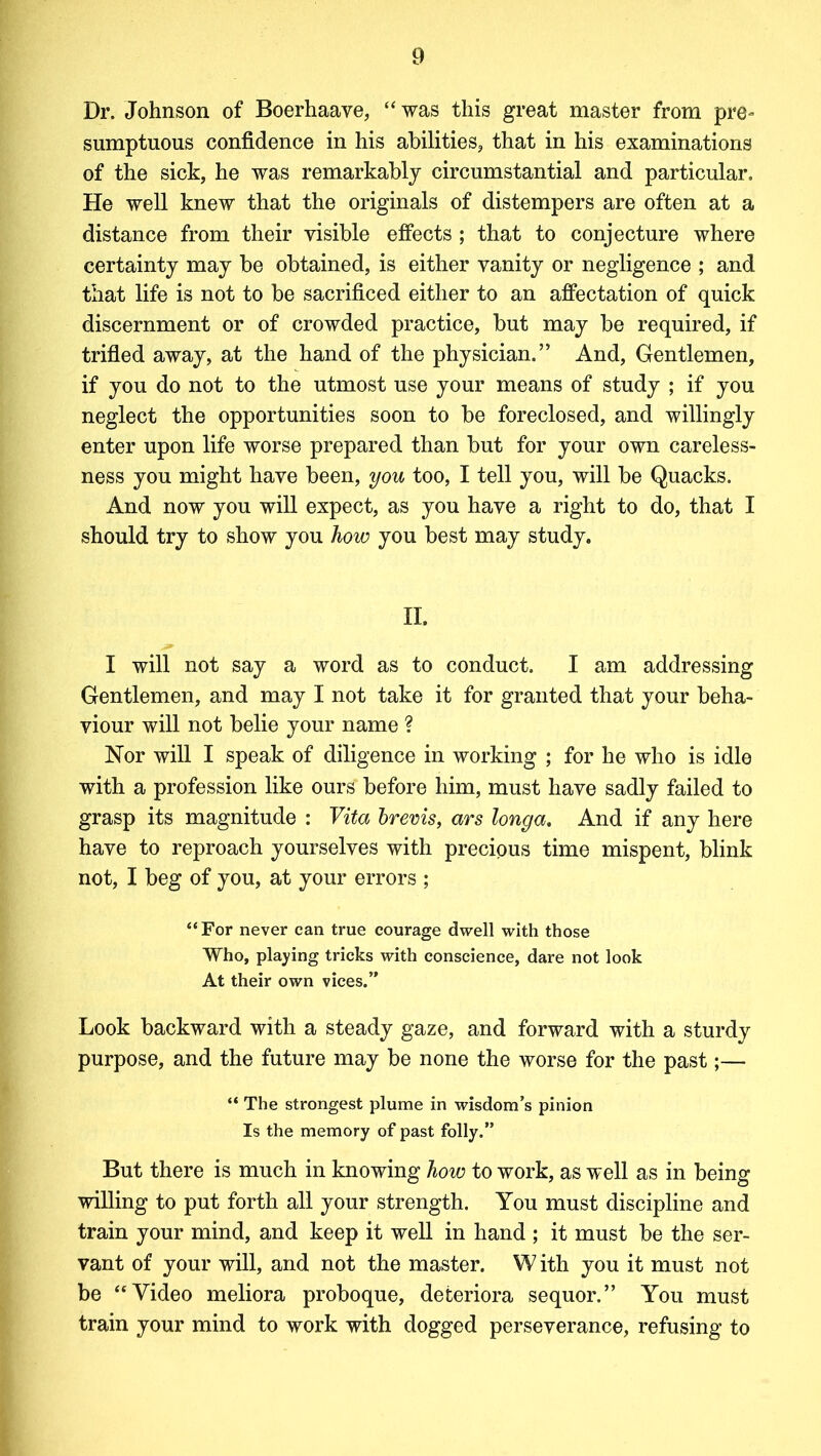 Dr. Johnson of Boerhaave, “ was this great master from pre- sumptuous confidence in his abilities, that in his examinations of the sick, he was remarkably circumstantial and particular. He well knew that the originals of distempers are often at a distance from their visible effects ; that to conjecture where certainty may be obtained, is either vanity or negligence ; and that life is not to be sacrificed either to an affectation of quick discernment or of crowded practice, but may be required, if trifled away, at the hand of the physician.” And, Gentlemen, if you do not to the utmost use your means of study ; if you neglect the opportunities soon to be foreclosed, and willingly enter upon life worse prepared than but for your own careless- ness you might have been, you too, I tell you, will be Quacks. And now you will expect, as you have a right to do, that I should try to show you how you best may study. II. I will not say a word as to conduct. I am addressing Gentlemen, and may I not take it for granted that your beha- viour will not belie your name ? Nor will I speak of diligence in working ; for he who is idle with a profession like ours before him, must have sadly failed to grasp its magnitude : Vita brevis, ars longa. And if any here have to reproach yourselves with precious time mispent, blink not, I beg of you, at your errors ; “For never can true courage dwell with those Who, playing tricks with conscience, dare not look At their own vices.” Look backward with a steady gaze, and forward with a sturdy purpose, and the future may be none the worse for the past;— “ The strongest plume in wisdom’s pinion Is the memory of past folly.” But there is much in knowing how to work, as well as in being willing to put forth all your strength. You must discipline and train your mind, and keep it well in hand ; it must be the ser- vant of your will, and not the master. W ith you it must not be ‘‘Video meliora proboque, defceriora sequor.” You must train your mind to work with dogged perseverance, refusing to