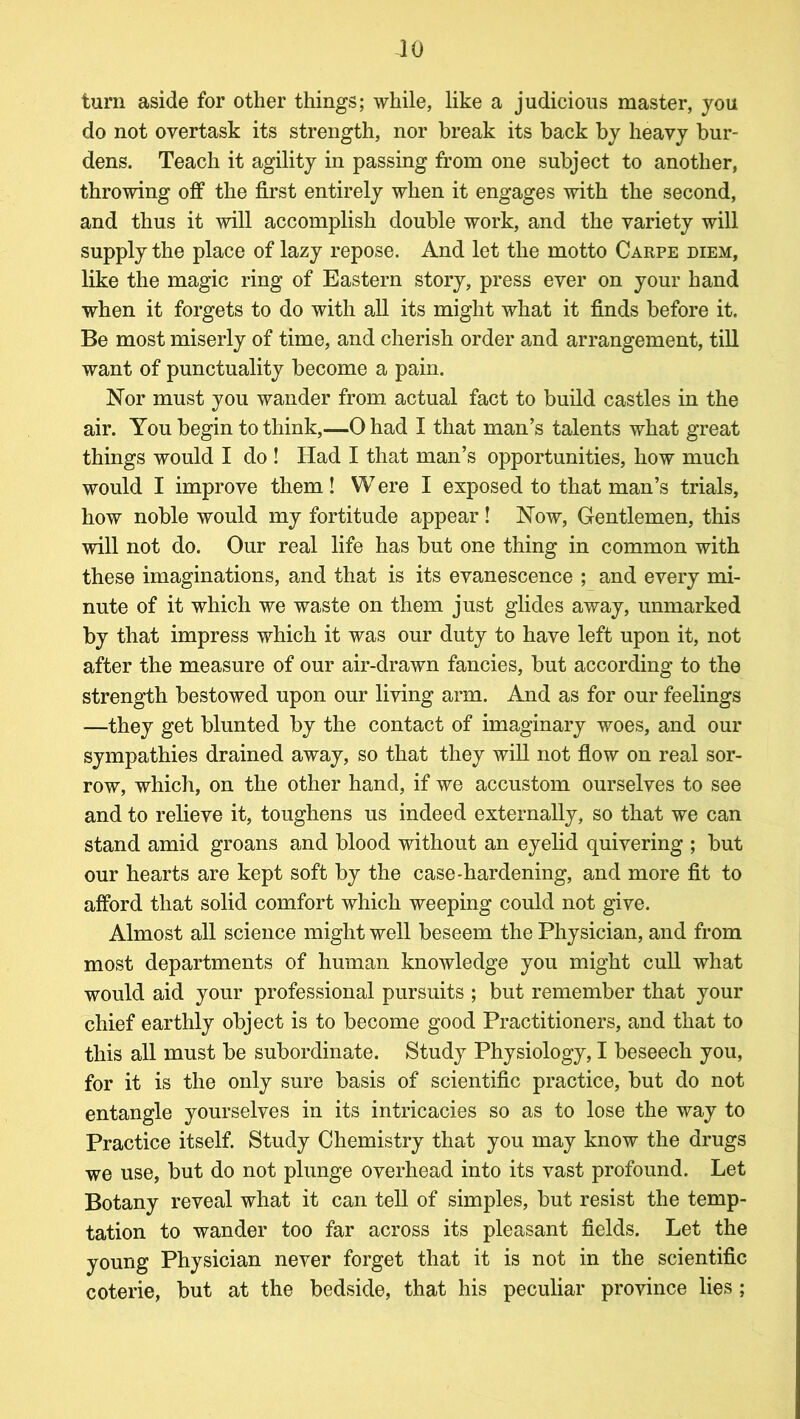 JO turn aside for other things; while, like a judicious master, you do not overtask its strength, nor break its back by heavy bur- dens. Teach it agility in passing from one subject to another, throwing off the first entirely when it engages with the second, and thus it will accomplish double work, and the variety will supply the place of lazy repose. And let the motto Carpe diem, like the magic ring of Eastern story, press ever on your hand when it forgets to do with all its might what it finds before it. Be most miserly of time, and cherish order and arrangement, till want of punctuality become a pain. Nor must you wander from actual fact to build castles in the air. You begin to think,—0 had I that man’s talents what great things would I do ! Had I that man’s opportunities, how much would I improve them ! W ere I exposed to that man’s trials, how noble would my fortitude appear! Now, Gentlemen, this will not do. Our real life has but one thing in common with these imaginations, and that is its evanescence ; and every mi- nute of it which we waste on them just glides away, unmarked by that impress which it was our duty to have left upon it, not after the measure of our air-drawn fancies, but according to the strength bestowed upon our living arm. And as for our feelings —they get blunted by the contact of imaginary woes, and our sympathies drained away, so that they will not flow on real sor- row, which, on the other hand, if we accustom ourselves to see and to relieve it, toughens us indeed externally, so that we can stand amid groans and blood without an eyelid quivering ; but our hearts are kept soft by the case-hardening, and more fit to afford that solid comfort which weeping could not give. Almost all science might well beseem the Physician, and from most departments of human knowledge you might cull what would aid your professional pursuits ; but remember that your chief earthly object is to become good Practitioners, and that to this all must be subordinate. Study Physiology, I beseech you, for it is the only sure basis of scientific practice, but do not entangle yourselves in its intricacies so as to lose the way to Practice itself. Study Chemistry that you may know the drugs we use, but do not plunge overhead into its vast profound. Let Botany reveal what it can tell of simples, but resist the temp- tation to wander too far across its pleasant fields. Let the young Physician never forget that it is not in the scientific coterie, but at the bedside, that his peculiar province lies;