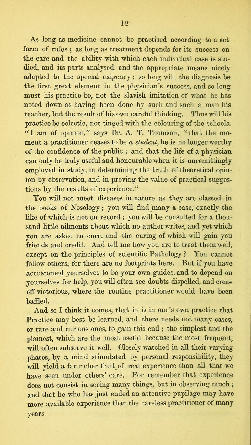 As long as medicine cannot be practised according to a set form of rules ; as long as treatment depends for its success on the care and the ability with which each individual case is stu- died, and its parts analysed, and the appropriate means nicely adapted to the special exigency ; so long will the diagnosis be the first great element in the physician’s success, and so long must his practice be, not the slavish imitation of what he has noted down as having been done by such and such a man his teacher, but the result of his own careful thinking. Thus will his practice be eclectic, not tinged with the colouring of the schools. “I am of opinion,” says Dr. A. T. Thomson, “that the mo- ment a practitioner ceases to be a student, he is no longer worthy of the confidence of the public ; and that the life of a physician can only be truly useful and honourable when it is unremittingly employed in study, in determining the truth of theoretical opin- ion by observation, and in proving the value of practical sugges- tions by the results of experience.” You will not meet diseases in nature as they are classed in the books of Nosology ; you will find 'many a case, exactly the like of which is not on record ; you will be consulted for a thou- sand little ailments about which no author writes, and yet which you are asked to cure, and the curing of which will gain you friends and credit. And tell me how you are to treat them well, except on the principles of scientific Pathology ? You cannot follow others, for there are no footprints here. But if you have accustomed yourselves to be your own guides, and to depend on yourselves for help, you will often see doubts dispelled, and come off victorious, where the routine practitioner would have been baffled. And so I think it comes, that it is in one’s own practice that Practice may best be learned, and there needs not many cases, or rare and curious ones, to gain this end ; the simplest and the plainest, which are the most useful because the most frequent, will often subserve it well. Closely watched in all their varying phases, by a mind stimulated by personal responsibility, they will yield a far richer fruit of real experience than all that we have seen under others’ care. For remember that experience does not consist in seeing many things, but in observing much ; and that he who has just ended an attentive pupilage may have more available experience than the careless practitioner of many years.