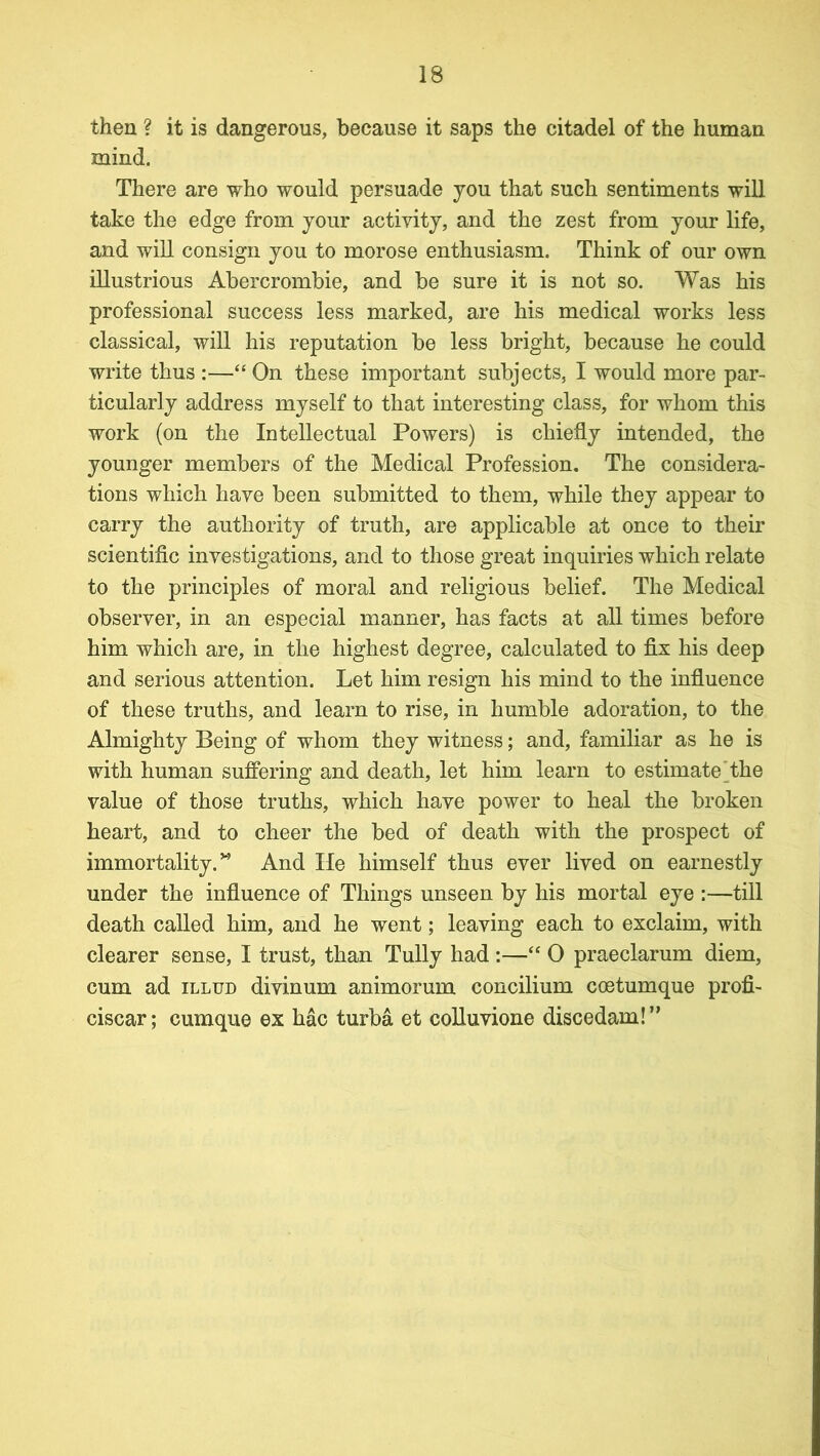 then ? it is dangerous, because it saps the citadel of the human mind. There are who would persuade you that such sentiments will take the edge from your activity, and the zest from your life, and will consign you to morose enthusiasm. Think of our own illustrious Abercrombie, and be sure it is not so. Was his professional success less marked, are his medical works less classical, will his reputation be less bright, because he could write thus :—“ On these important subjects, I would more par- ticularly address myself to that interesting class, for whom this work (on the Intellectual Powers) is chiefly intended, the younger members of the Medical Profession. The considera- tions which have been submitted to them, while they appear to carry the authority of truth, are applicable at once to their scientific investigations, and to those great inquiries which relate to the principles of moral and religious belief. The Medical observer, in an especial manner, has facts at all times before him which are, in the highest degree, calculated to fix his deep and serious attention. Let him resign his mind to the influence of these truths, and learn to rise, in humble adoration, to the Almighty Being of whom they witness; and, familiar as he is with human suffering and death, let him learn to estimate the value of those truths, which have power to heal the broken heart, and to cheer the bed of death with the prospect of immortality.” And lie himself thus ever lived on earnestly under the influence of Things unseen by his mortal eye :—till death called him, and he went; leaving each to exclaim, with clearer sense, I trust, than Tully had :—“ 0 praeclarum diem, cum ad illud divinum animorum concilium coetumque profi- ciscar; cumque ex hac turba et colluvione discedam!”