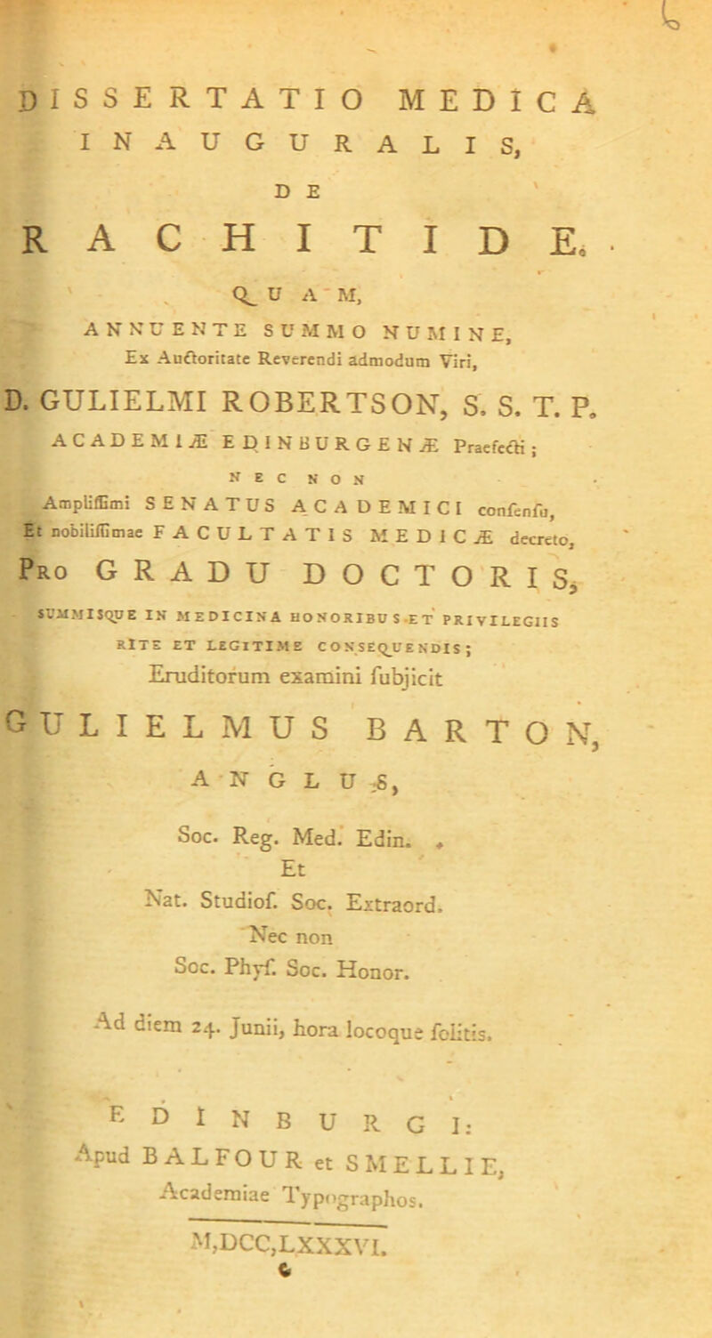 i. dissertatio medica I N A U G U R A L I S, D E RACHITIDE.. ' u A ■ M, A N N U E N T E S U M M O N U M I N E, Ex Auftoritate Reverendi admodum Viri, D. GULIELMI ROBERTSON, S. S. T. P. ACADEMIA! EDINBURGEN.S: PraefedH ; N E C N O N AmpUffimi SENATUS ACADEMICI confenfu, Et nobililOmae FACULTATIS MEDIC.® decreto. Pro gradu DOCTORISj - «VIIMISQUE IN MEDICINA HONORIBUS-ET PRIVILEGIIS RlTE ET LEGITIME C O N SEQ_L'E NDIS ; Eruditorum examini fubjicit gulielmus BARTON, - A N G L U :S, Soc. Reg. Med’ Edin. ♦ Et Nat. Studiof. Soc. Extraord. Nec non Soc. Phyli Soc. Honor. Ad diem 24. Junii, hora locoque folitis. n » * K D I N B u R G I: Apud BALFOUR et S M E L L I E, . Academiae Typographos. M,DCC,LXXXVI. C