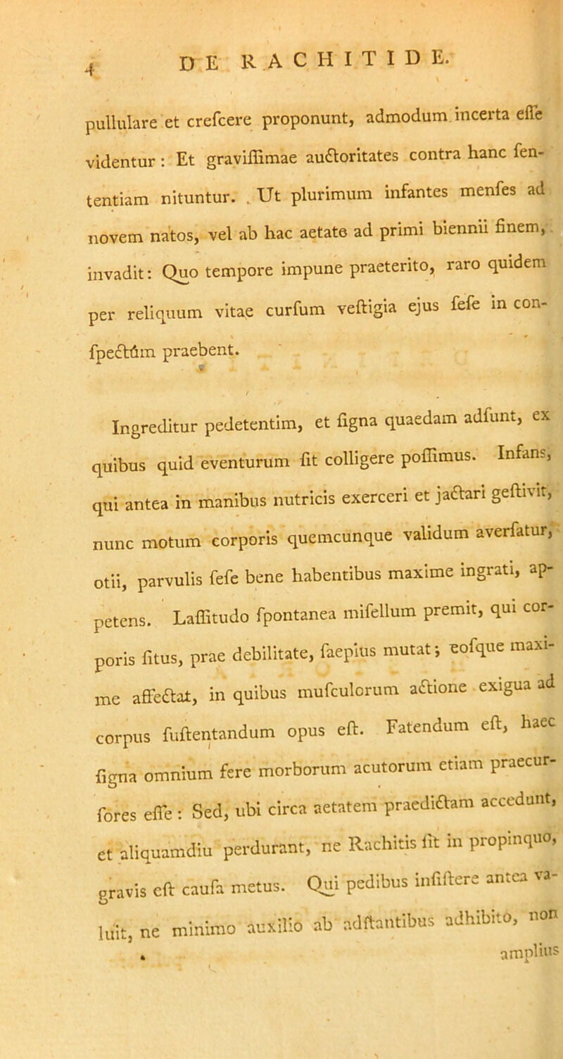 pullulare et crefcere proponunt, admodum incerta effe videntur : Et gravlffimae audloritates contra hanc fen- tentiam nituntur. . Ut plurimum infantes menfes ad novem natos, vel ab hac aetate ad primi biennii finem, invadit: Quo tempore impune praeterito, raro quidem per reliquum vitae curfum veftigia ejus fefe m con- fpe£ltim praebent. M Ingreditur pedetentim, et figna quaedam adfunt, ex quibus quid eventurum fit colligere pofllmus. Infans, qui antea in manibus nutricis exerceri et ja^arl geftivir, nunc motum corporis quemcunque validum averfatur,*^ otii, parvulis fefe bene habentibus maxime ingrati, ap- petens. LaflTitudo fpontanea mifellum premit, qui cor- poris fitus, prae debilitate, faepius mutat *, ^ofque maxi- me afieaiat, in quibus mufculorum aftione . exigua ad corpus fuftentandum opus eft. Fatendum eft, haec figna omnium fere morborum acutorum etiam praecur- fores efle ; Sed, ubi circa aetatem praediaam accedunt, et aliquamdiu perdurant, ne Rachitis fit in propinquo, gravis cft caufa metus. Qui pedibus infiftere antea va- luit, ne minimo auxilio ab adftantibus adhibito, non , amplior %