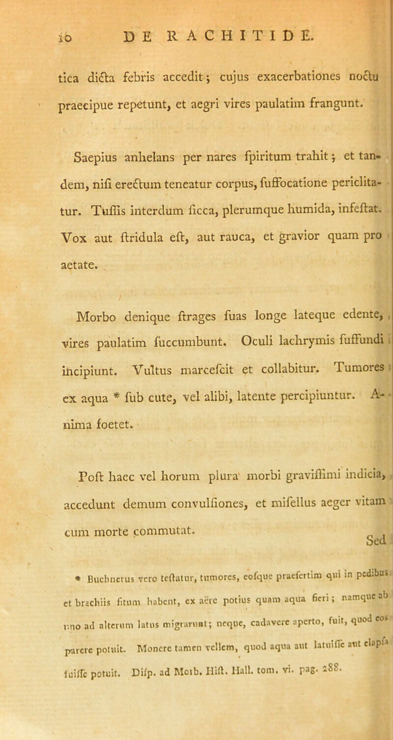 tica di£Ia febris accedit; cujus exacerbationes noclm praecipue repetunt, et aegri vires paulatiin frangunt. 1 Saepius anhelans per nares fpiritum trahit j et tan^ dem, nifi ereftuin teneatur cm*pus, fuffocatione periclita-1 tur. Tuffis interdum licca, plerumque humida, infeftay Vox aut ftridula eft, aut rauca, et gravior quam pr^ aetate. / Morbo denique ftrages fuas longe lateque edente, vires paulatim fuccumbunt. Oculi lachrymis fuffundi hicipiunt. Vultus marcefcit et collabitur. Tumores ex aqua * fub cute, vel alibi, latente percipiuntur. A- nima foetet. Poft haec vel horum plura' morbi gravifliini indicia, accedunt demum convuhiones, et mifellus aeger vitam CLUXX morte commutat. bed • Buchncrus vero tettatiir, tumores, eofque pracfcrti.m qui in pedibus et brachiis fitum habent, ex aere potius quam aqua fieri; namque ab v.no ad alterum latus migrarunt; neque, cadavere aperto, fuit, quod eos parere potuit. Monere tamen vellem, quod aqua aut latulflc aut elapfa luiirc potuit. Difp. ad Moib. Hift. Hali. tom. vi. pag, 288.