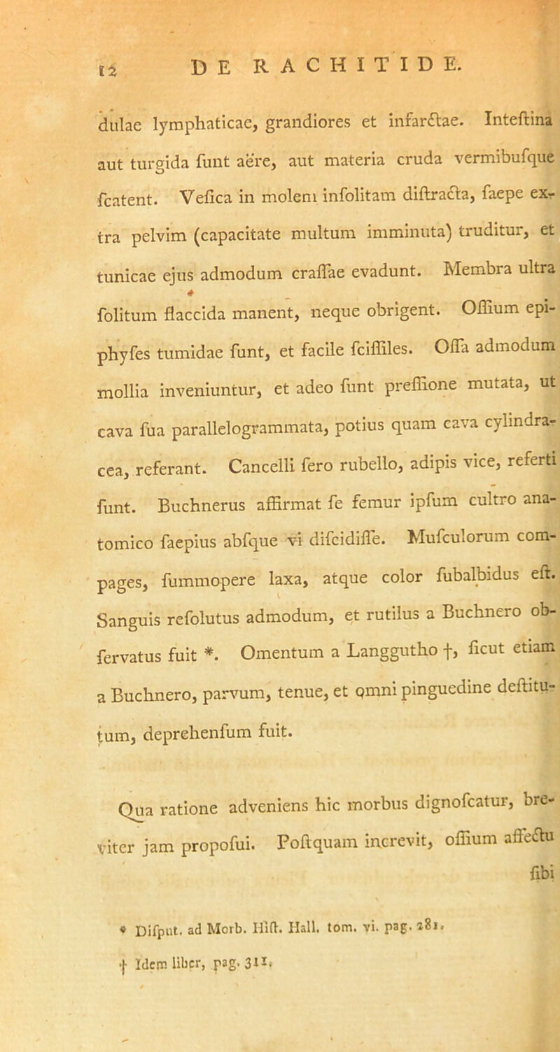 Ii dulae lymphaticae, grandiores et infar£lae. Inteftina aut turgida fuiit aere, aut materia cruda vermibufque fcatent. Vefica in molem infolitam diftracta, faepe exr tra pelvim (capacitate multum imminuta) truditur, et tunicae ejus admodum cralTae evadunt. Membra ultra folitum flaccida manent, neque obrigent. OITium epi- phyfes tumidae funt, et facile fcifliles. Ofla admodum mollia inveniuntur, et adeo funt preflione mutata, ut cava fua parallelogrammata, potius quam cava cylindra- cea, referant. Cancelli fero rubello, adipis vice, referti funt. Buchnerus affirmat fe femur ipfum cultro ana- tomico faepius abfque vi difcidilTe. Mufculorum com- pages, fummopere laxa, atque color fubalbidus eft. Sanguis refolutus admodum, et rutilus a Buchnero ob- fervatus fuit *. Omentum a Langgutho f, ficut etiam a Buchnero, parvum, tenue, et qmni pinguedine deftitu- tum, deprehenfum fuit. Qua ratione adveniens hic morbus dignofeatur, bre- viter jam propofui. Poftquam increvit, offium affeffii fibi • Difput. ad Morb. Hlft. Hali. tom. vi. pag. a8i.