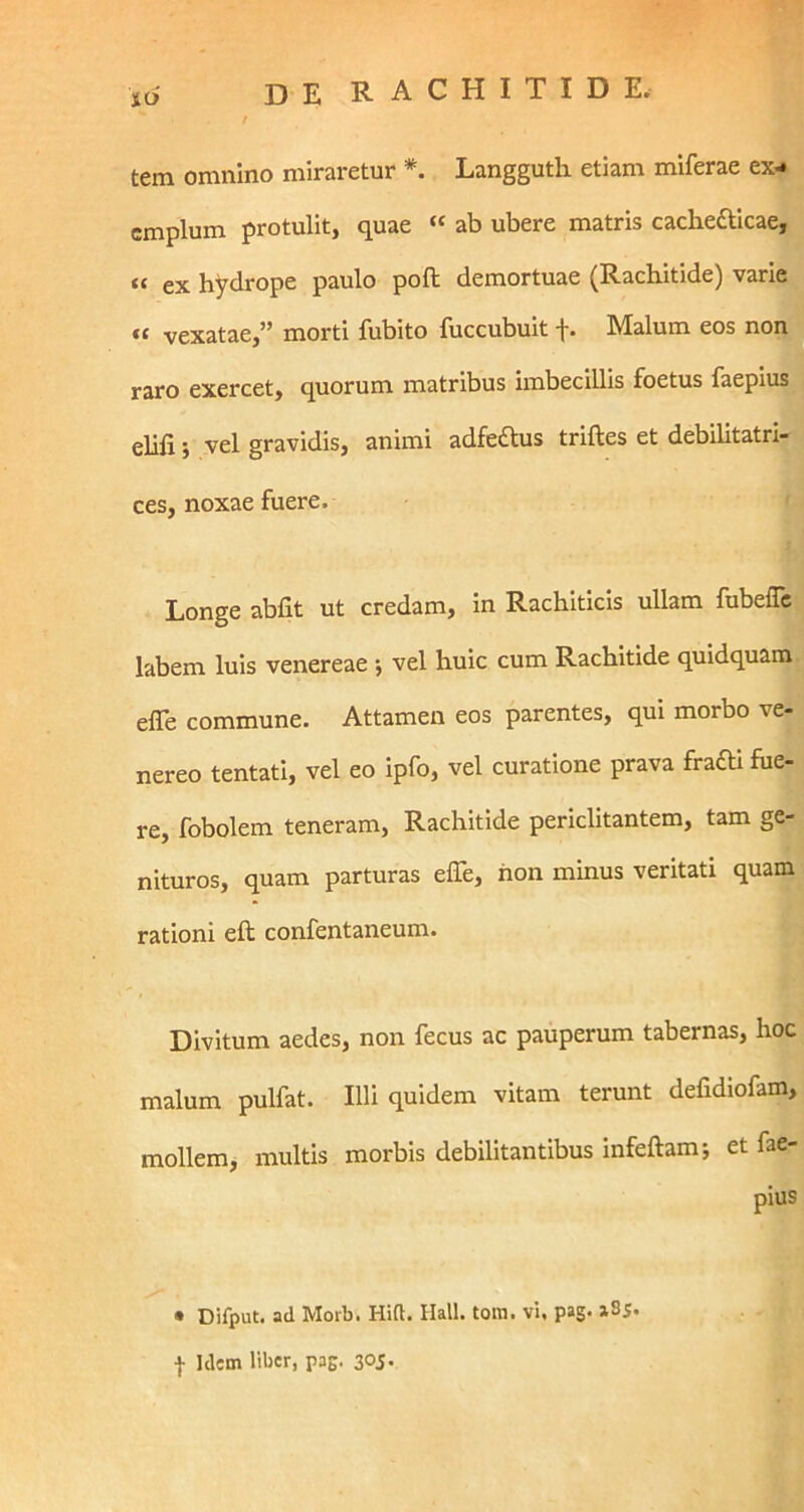 tem omnino miraretur *. Langguth etiam miferae ex- emplum protulit, quae « ab ubere matris cachedtlcae, « ex hydrope paulo poft demortuae (Rachitide) varie vexatae,” morti fubito fuccubult f. Malum eos non raro exercet, quorum matribus imbecillis foetus laepius elifi j vel gravidis, animi adfedus triftes et debilitatri- ces, noxae fuere. Longe abfit ut credam, in Rachiticis ullam fubefle labem luis venereae *, vel huic cum Rachitide quidquam elTe commune. Attamen eos parentes, qui morbo ve- nereo tentati, vel eo ipfo, vel curatione prava fraOi fue- re, fobolem teneram. Rachitide periclitantem, tam ge- nituros, quam parturas effe, hon minus veritati quam rationi eft confentaneum. Divitum aedes, non fecus ac pauperum tabernas, hoc malum pulfat. Illi quidem vitam terunt defidiofam, mollem, multis morbis debilitantibus infeftam*, et fae- pius • Difput. ad Moib. Hift. Ilall. tom. vi. pag- ■}• Idem liber, pag. 30J-