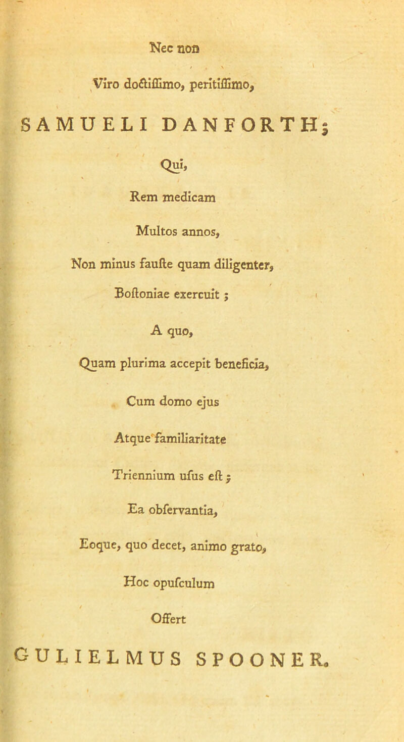 Nec non Viro doftiffimo, peritiffimo, SAMUELIDANFORTH Qui, Rem medicam Multos annos, Non minus faulle quam diligenter, Boftoniae exercuit ; i A quo. Quam plurima accepit beneficia, Cum domo ejus Atque'familiaritate Triennium ufus eft ; Ea obfervantia, Eoque, quo decet, animo grato, Hoc opufculum Offert gulielmus spooner.