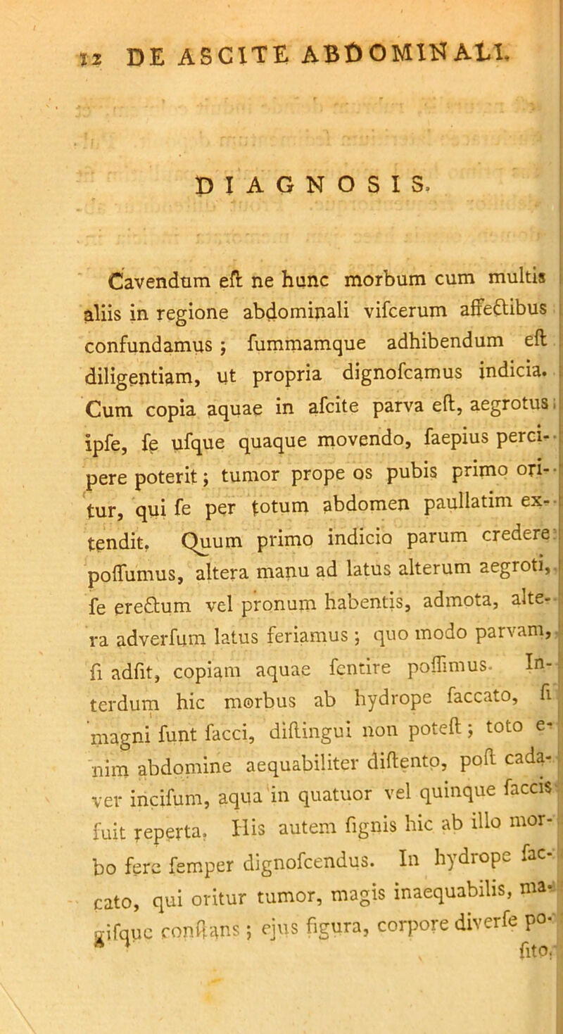 DIAGNOSIS. Cavendnra efl: ne hunc morbum cum multis aliis in regione abdominali vifcerum afFeftibus confundamus ; fummamque adhibendum eft diligentiam, ut propria dignofcamus indicia. Cum copia aquae in afcite parva efl;, aegrotus. ipfe, fe ufqtio quaque movendo, faepius perci-- pere poterit} tumor prope os pubis primo ori--i tur, qui fe per totum abdomen paullatim ex-■ tendit, Quum primo indicio parum credere poflumus, altera manu ad latus alterum aegroti, fe eredtum vel pronum habentis, admota, alte- ra adverfum latus feriamus} quo modo parvam, fi adfit, copiam aquae fcntire poflimus- In- terdurn hic morbus ab hydrope faecato, fi magni funt facci, diflingui non potefl;; toto e« nim abdomine aequabiliter diftentp, pod cada- ver incifum, aqua in quatuor vel quinque facciS fuit reperta, His autem fignis hic ab illo mor- bo fere femper dignofeendus. In hydrope fae- cato, qui oritur tumor, magis inaequabilis, nia- gifquc condans} ejus figura, corpore diverfe po*