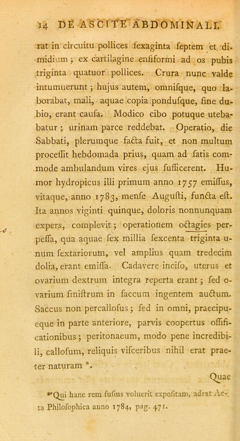 rat in circuitu pollices fexaginta feptem et di- midium j ex cartilagine enfiformi ad os pubis triginta quatuor pollices. Crura nunc valde intumuerunt j hujus autem, omnifque, quo la- borabat, mali, aquae copia pondufque, fine du- bio, erant caufa. Modico cibo potuque uteba- batur ; urinam parce reddebat. Operatio, die Sabbati, plerumque fa£la fuit, et non multum proceffit hebdomada prius, quam ad fatis com- mode ambulandum vires ejus fufficerent. Hu- mor hydropicus illi primum anno 1757 emilTus, vitaque, anno 1783, menfe Augufti, fundta eft. Ita annos viginti quinque, doloris nonnunquam expers, complevit ; operationem oftagies per- pelfa, qua aquae fex millia fexcenta triginta u- num fextariorum, vel amplius quam tredecim dolia, erant emiffa. Cadavere incifo, uterus et ovarium dextrum integra reperta erant; fed o- varium finiftrum in faecum ingentem audum. Saccus non percallofus ; fed in omni, praecipu- eque in parte anteriore, parvis coopertus oflifi- cationibus ; peritonaeum, modo pene incredibi- li, callofum, reliquis vifceribus nihil erat prae- ter naturam *. ♦•Qui hanc rem fufms voluerit expofitanij adeat Ac- ta Philofophica anno 1784, pag. 471.