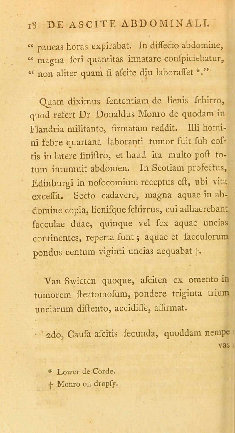 “ paucas horas expirabat. In differto abdomine, “ magna feri quantitas innatare confpiciebatur, ‘‘ non aliter quam fi afcite diu laboraffet Quam diximus fententiam de lienis fchirro, quod refert Dr Donaldus Monro de quodam in Elandria militante, firmatam reddit. Illi homi- ni febre quartana laboranti tumor fuit fub cof- tis in latere fmiftro, et haud ita multo poft to- tum intumuit abdomen. In Scotiam profeftus, Edinburgi in nofocomium receptus eft, ubi vita exceffit. Sefto cadavere, magna aquae in ab- domine copia, lienifque fchirrus, cui adhaerebant faeculae duae, quinque vel fex aquae uncias continentes, reperta funt; aquae et facculorum pondus centum viginti uncias aequabat Van Svsrieten quoque, afeiten ex omento in tumorem fteatomofum, pondere triginta trium unciarum diftento, accidiffe, affirmat. • ' 2do, Caufa afeitis fecunda, quoddam nempe vas * Lower de Corde, f Monro on dropfy.