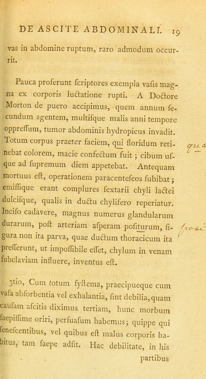 19 vas in abdomine ruptum, raro admodum occur- rit. Pauca proferunt fcriptores exempla vafis mag- na ex corporis luctatione rupti. A Dodtore Morton de puero accipimus, quem annum fe- cundum agentem, multifque malis anni tempore opprelTum, tumor abdominis hydropicus invadit, lotum corpus praeter faciem, qui floridum reti- nebat colorem, macie confeflum fuit ; cibum uf- ^ que ad fupremum diem appetebat. Antequam mortuus, eft, operationem paracentefeos fubibat; emiflique erant complures fextarii chyli ladiei dulcifque, qualis in du£lu chylifero reperiatur, Incifo cadavere, magnus numerus glandularum durarum, pofl: arteriam afperam pofiturum, fi- ^o-iur. gura non ita parva, quae dudlum thoracicum ita ^ preflerunt, ut impoflibile eflet, chylum in venam fubclaviam influere, inventus eft. 3tio, Cum totum fyftema, praecipueque cum vafa abforbentia vel exhalantia, fint debilia, quam caufam afcitis diximus tertiam, hunc morbum faepiflime oriri, perfuafum habemus; quippe qui fenefcentibus, vel quibus eft malus corporis ha- bitus, tam faepe adfit. Hac debilitate, in his partibus