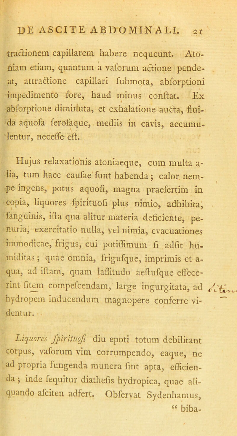 traclionein capillarem habere nequeunt. Ato- niam etiam, 'quantum a vaforum actione pende- at, atcraclione capillari fubmota, abforptioni impedimento fore, haud minus conflat. Ex abforptione dimiriuta, et exhalatione audla, flui- da aquofa ferofaque, mediis in cavis, accumu- lentur, neceffe eft. Hujus relaxationis atoniaeque, cum multa a- lia, tum haec caufae fu nt habenda ; calor nem- ' pe ingens, potus aquofi, magna praefertim in copia, liquores fpirituofi plus nimio, adhibita, fanguinis, ifta qua alitur materia deficiente, pe- nuria, exercitatio nulla, vel nimia, evacuationes immodicae, frigus, cui potiflimum fi adfit hu- miditas ; quae omnia, frigufque, imprimis et a- qua, ad iftani, quam laflitudo aeflufque effecC' rint fit^n compefcendam, large ingurgitata, ad hydropem inducendum magnopere conferre vi- dentur. Liquores fpirituofi diu epoti totum debilitant corpus, vaforum vim corrumpendo, eaque, ne ad propria fungenda munera fint apta, efficien- da 5 inde fequitur diathefis hydropica, quae ali- quando afciten adfert. Obfervat Sydenhamus, “ biba-