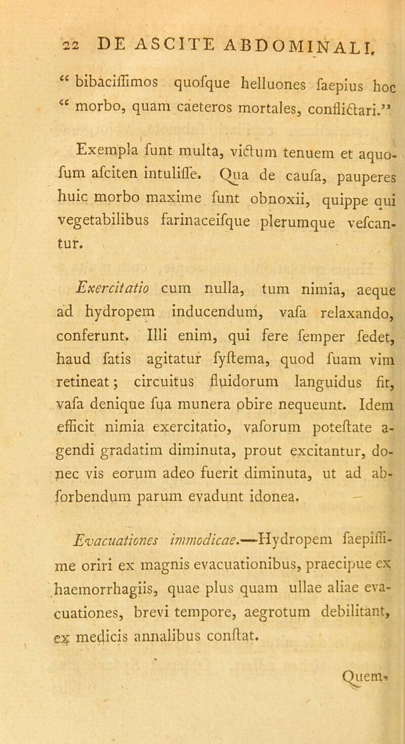 “ bibacifllmos quofque helluones faepius hoc “ morbo, quam caeteros mortales, confliftari.” \ Exempla funt multa, vidtum tenuem et aquo- fum afciten intulilTe. Qua de caufa, pauperes huic morbo maxime funt obnoxii, quippe aui vegetabilibus farinaceifque plerumque vefcan- tur. Exercitatio cum nulla, tum nimia, aeque ad hydropem inducendum, vafa relaxando, conferunt. Illi enim, qui fere femper fedet, haud fatis agitatur fyftema, quod fuam vim retineat; circuitus fluidorum languidus fit, vafa denique fqa munera obire nequeunt. Idem efficit nimia exercitatio, vaforum poteflate a- gendi gradatim diminuta, prout excitantur, do- nec vis eorum adeo fuerit diminuta, ut ad ab- forbendum parum evadunt idonea. — Evacuationes immodicae.—Hydropem faepifli- me oriri ex magnis evacuationibus, praecipue ex ,haemorrhagiis, quae plus quam ullae aliae eva- cuationes, brevi tempore, aegrotum debilitant, ex medicis annalibus conflat.