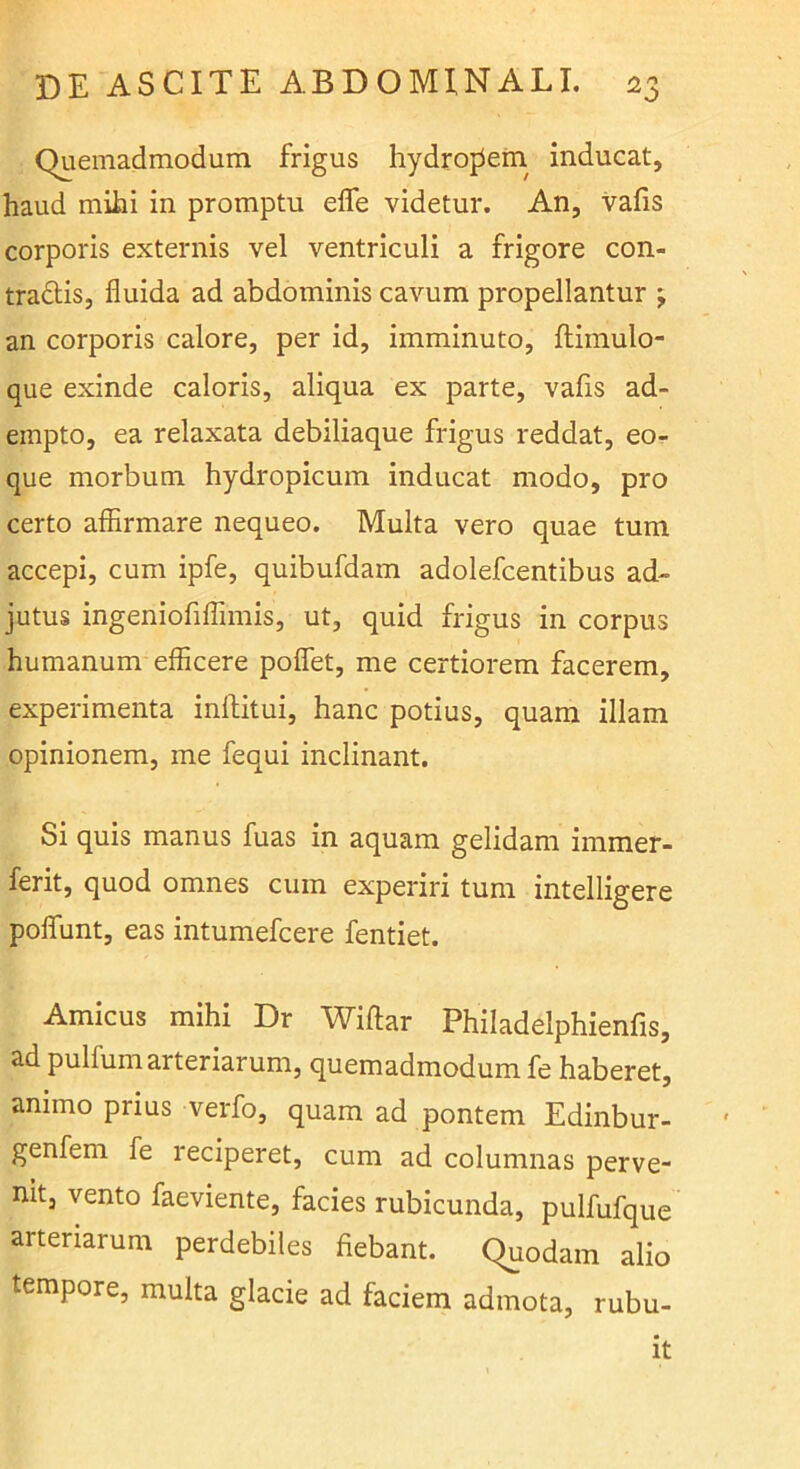 Quemadmodum frigus hydrojiem. inducat, haud mihi in promptu efle videtur. An, vafis corporis externis vel ventriculi a frigore con- tradis, fluida ad abdominis cavum propellantur j an corporis calore, per id, imminuto, ftimulo- que exinde caloris, aliqua ex parte, vafis ad- empto, ea relaxata debiliaque frigus reddat, eo- que morbum hydropicum inducat modo, pro certo affirmare nequeo. Multa vero quae tum accepi, cum ipfe, quibufdam adolefcentibus ad- jutus ingeniofiflimis, ut, quid frigus in corpus humanum efficere poflfet, me certiorem facerem, experimenta inllitui, hanc potius, quam illam opinionem, me fequi inclinant. Si quis manus fuas in aquam gelidam immer- ferit, quod omnes cum experiri tum intelligere poflunt, eas intumefcere fentiet. Amicus mihi Dr Wiftar Philadelphienfis, ad pulfum arteriarum, quemadmodum fe haberet, animo prius verfo, quam ad pontem Edinbur- ' genfem fe reciperet, cum ad columnas perve- nit, vento faeviente, facies rubicunda, pulfufque arteriarum perdebiles fiebant. Quodam alio tempore, multa glacie ad faciem admota, rubu- it