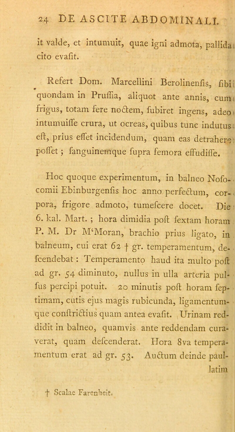 it valde, et intumuit, quae igni admota, pallida, cito evafit. Refert Dom. Marcellini Berolinenfis, fibii quondam in Pruffia, aliquot ante annis, cumi frigus, totam fere nodlem, fubiret ingens, adeo» intumuiffe crura, ut ocreas, quibus tunc indutus; eft, prius effet incidendum, quam eas detrahere polTet; fanguinemque fupra femora elFudifle. Hoc quoque experimentum, in balneo Nofo* ■ comii Ebinburgenfis hoc anno perfectum, cor- pora, frigore admoto, tumefcere docet. Die 6. kal. Mart. ; hora dimidia poft fextam horam P. M. Dr M‘Moran, brachio prius ligato, in balneum, cui erat 62 f gr. temperamentum, de- fcendebat: Temperamento haud ita multo pofl ad gr. 54 diminuto, nullus in ulla arteria pul* fus percipi potuit. 20 minutis poft horam fep- timam, cutis ejus magis rubicunda, ligamentum- que conftridius quam antea evafit. Urinam red- didit in balneo, quamvis ante reddendam cura- verat, quam defcenderat. Hora 8va tempera- mentum erat ad gr. 53. Auftum deinde paul- latim f Scalae Farenlieit.