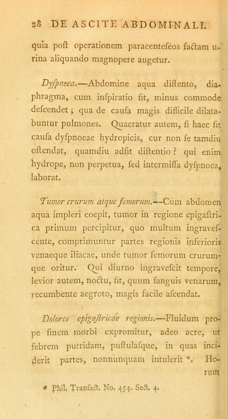 quia pofl operationem paracentefeos faciam u- rina aliquando magnopere augetur. Dyfpneea.—Abdomine aqua didento, dia- phragma, cum infpiratio fit, minus commode defcendet; qua de caufa magis difficile dilata- buntur pulmones. Quaeratur autem, fi haec fit caufa dyfpnoeae hydropicis, cur non fe tamdiu oflendat, quamdiu adfit diflentio ? qui enim hydrope, non perpetua, fed intermiffa dyfpnoea, laborat. Tumor crurum atque femoru?n.-^C\in\ abdomen aqua impleri coepit, tumor in regione epigaftri- ca primum percipitur, quo multum ingravef- cente, comprimuntur partes regionis inferioris venaeque iliacae, unde tumor femorum crurum- que oritur. Qui diurno ingravefcit tempore, levior autem, noclu, fit, quum fanguis venarum, recumbente aegfoto, magis facile afcendat. / Dolores cptgajlricae regionis,—Fluidum pro- pe finem morbi expromitur, adeo acre, ut febrem putridam, puflulafque, in quas inci- derit partes, nonnunquam intulerit Ho- rum # phil. Tranfacl. No. 454. Scvfl. 4.