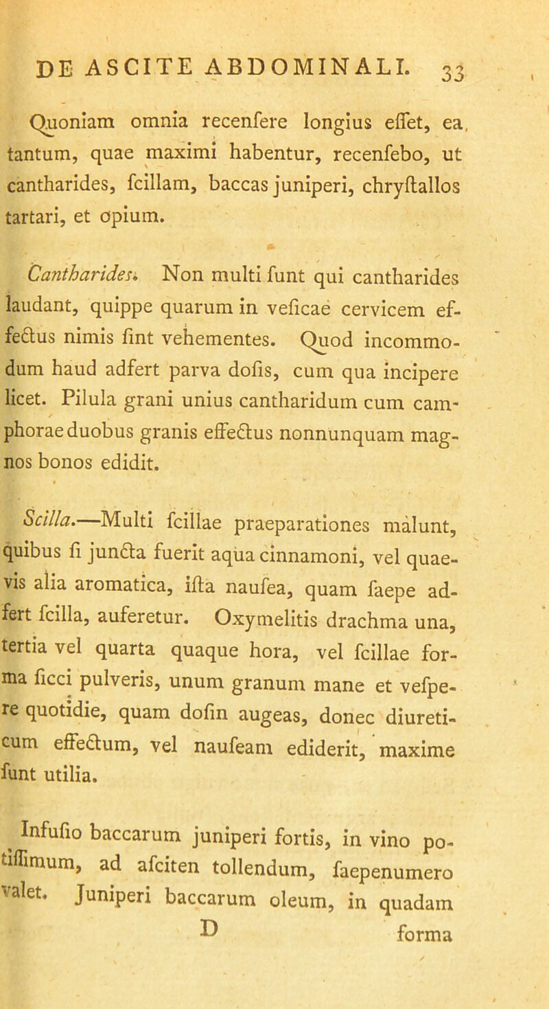 \ Quoniam omnia recenfere longius eflet, ea, tantum, quae maximi habentur, recenfebo, ut cantharides, fcillam, baccas juniperi, chryftallos tartari, et opium. Cantharides» Non multi funt qui cantharides laudant, quippe quarum in veficae cervicem ef- fedlus nimis lint vehementes. Quod incommo- dum haud adfert parva dofis, cum qua incipere licet. Pilula grani unius cantharidum cum eam- phorae duobus granis elFeftus nonnunquam mag- nos bonos edidit. Scilla.—Multi fcillae praeparationes malunt, quibus fi jundla fuerit aqiia clnnamoni, vel quae- vis alia aromatica, ifta naufea, quam faepe ad- fert fcilla, auferetur. Oxymelitis drachma una, tertia vel quarta quaque hora, vel fcillae for- ma ficci pulveris, unum granum mane et vefpe- re quotidie, quam dofin augeas, donec diureti- cum elfe£lum, vel naufeam ediderit, maxime funt utilia. ^ Infufio baccarum juniperi fortis, in vino po- tiflimum, ad afeiten tollendum, faepenumero valet. Juniperi baccarum oleum, in quadam forma