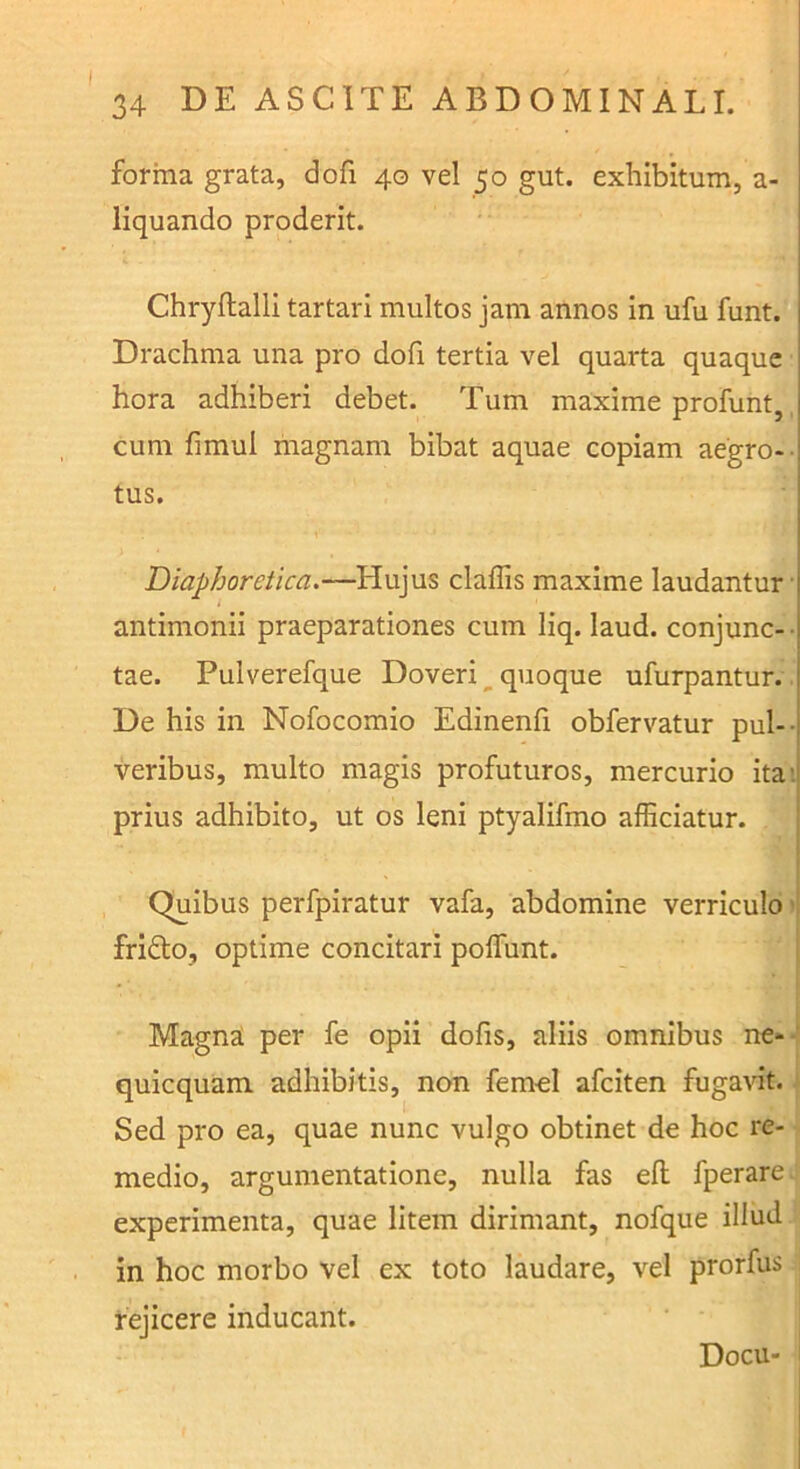 forma grata, dofi 40 vel 50 gut. exhibitum, a- liquando proderit. Chryftalli tartari multos jam annos in ufu funt. Drachma una pro dofi tertia vel quarta quaque hora adhiberi debet. Tum maxime profunt, cum fimul magnam bibat aquae copiam aegro-- tus. Diaphoretica.—Hujus claflis maxime laudantur’ antimonii praeparationes cum liq. laud. conjunc- • tae. Pulverefque Doveri ^ quoque ufurpantur. De his in Nofocomio Edinenfi obfervatur pul-- veribus, multo magis profuturos, mercurio ita>. prius adhibito, ut os leni ptyalifmo afficiatur. { j Quibus perfpiratur vafa, abdomine verriculo ’i fridlo, optime concitari poflunt. i Magna per fe opii dofis, aliis omnibus ne*-‘ quicquam adhibitis, non femol afciten fugavit. Sed pro ea, quae nunc vulgo obtinet de hoc re- medio, argumentatione, nulla fas efl fperare experimenta, quae litem dirimant, nofque illud in hoc morbo vel ex toto laudare, vel prorfus j rejicere inducant. Docu- I