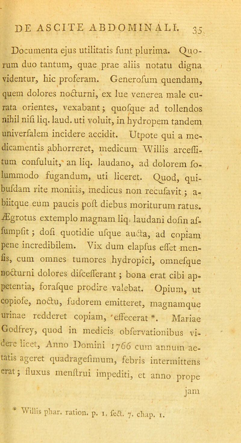 Documenta ejus utilitatis funt plurima. Quo- rum duo tantum, quae prae aliis notatu digna videntur, hic proferam. Generofum quendam, quem dolores nocturni, ex lue venerea male cu- rata orientes, vexabant; quofque ad tollendos nihil nifi liq. laud. uti voluit, in hydropem tandem univerfalem incidere accidit. Utpote qui a me- dicamentis abhorreret, medicum. Willis arcefli- tum confuluit,' an liq. laudano, ad dolorem fo- lummodo fugandum, uti liceret. Quod, qui- bufdam rite monitis, medicus non recufavit j a- biitque eum paucis poli diebus moriturum ratus. Algrotus extemplo magnam liq. laudani dofin af- fumplit j doli quotidie ufque audta, ad copiam pene incredibilem. Vix dum elapfus elfet -men- fis, cura omnes tumores hydropici, omnefque nofturni dolores difcefferant; bona erat cibi ap- petentia, forafque prodire valebat. Opium, ut copiofe, nodtu, fudorem emitteret, magnamque urinae redderet copiam, 'effecerat Mariae Godfrey, quod in medicis obfervationibus vi- de^e licet. Anno Domini 1766 cum annum ae- tatis ageret quadragefimum, febris intermittens erat; fluxus menflirui impediti, et anno prope jam * Willis phiir. ration. p. i. fca. 7. chap. i.