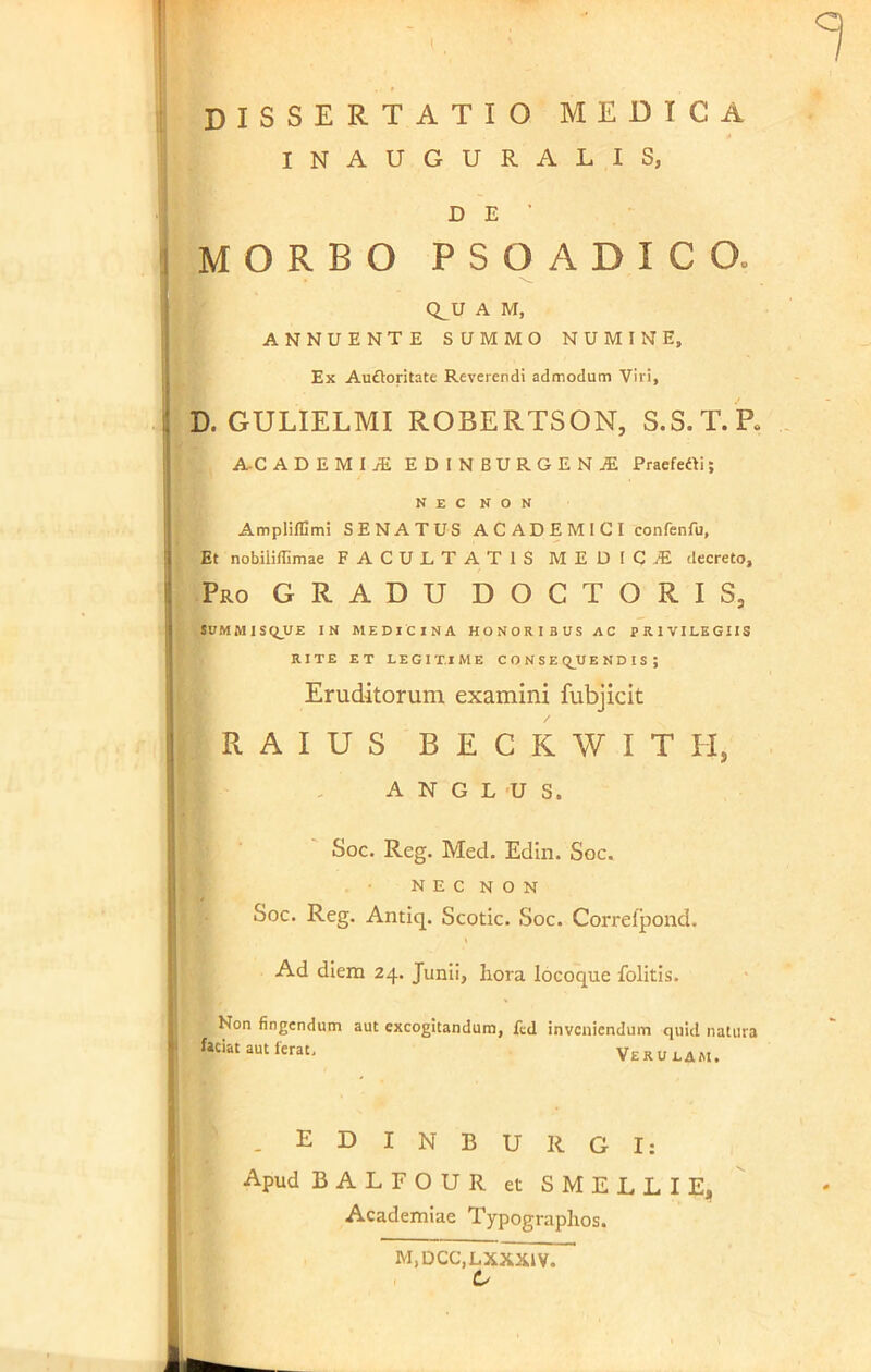 dissertatio medica INAUGURALIS, D E ’ MORBO P S O A D I C O Q_U A M, ANNUENTE SUMMO NUMINE, Ex Auftoritate Reverendi admodum Viri, D. GULIELMI ROBERTSON, S.S.T.P. A-CADEMIiE EDINBURGEN1 Praefetti; NEC NON Amplilfimi SENATUS ACADEMICI eonfenfu. Et nobiiiffimae FACULTATIS MEDICAE decreto. Pro GRADU DOCTORIS, SUMMISqUE IN MEDICINA HONORIBUS AC PRIVILEGIIS RITE ET LEGITIME CONSEQUENDIS; Eruditorum examini fubjicit R A I U S BECKWIT H, A N G L U S. Soc. Reg. Med. Edin. Soc. NEC NON Soc. Reg. Antiq. Scotic. Soc. Correfpond. Ad diem 24. Junii, liora locoque folitis. Non fingendum aut excogitandum, fed inveniendum quid natura faciat aut ferat Veru lam. . EDINBURGI: Apud BALFOUR et SMELLIE, Academiae Typograplios. M,DCC,LXXX1V. C