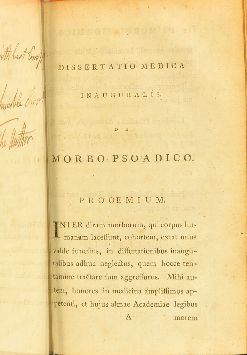 i adi DISSERTATIO MEDICA INAUGURALIS, D E MORBO PSO ADIGO, PROOEMIUM. TNTER diram morborum, qui corpus hu- manum laceffunt, cohortem, extat unus valde funeftus, in diflertationibus inaugu- ralibus adhuc negledtus, quem liocce ten- tamine tradtare fum aggreffurus. Mihi au- tem, honores in medicina ampliflimos ap- petenti, et hujus almae Academiae legibus A ' morem i -