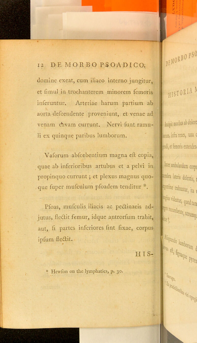 domine exeat, cum iliaco interno jungitur, et fimul in trochanterem minorem femoris inferuntur. Arteriae harum partium ab aorta defcendente proveniunt, et venae ad venam chvam currunt. Nervi funt ramu- li ex quinque paribus lumborum. i. Vaforuin abforbentium magna eft copia, quae ab inferioribus artubus et a pelvi in propinquo currunt ; et plexus magnus quo- que luper mufculum pfoadem tenditur *. Pfoas, mufculis iliacis ac pedtinaeis ad- jutus, fledtit femur, idque antrorfum trahit, aut, fi partes inferiores fint fixae, corpus ipfum fiedtit. * HIS- HISTORIA II Incipit moibusab dolore fcorum, infra renes, una c pdi, et femoris extendetis Inter ambulandum corpt Pra iteris dolentis, t F* trahuntur, ita, * Hewfon on the lymphaties, p. 30. I viti T