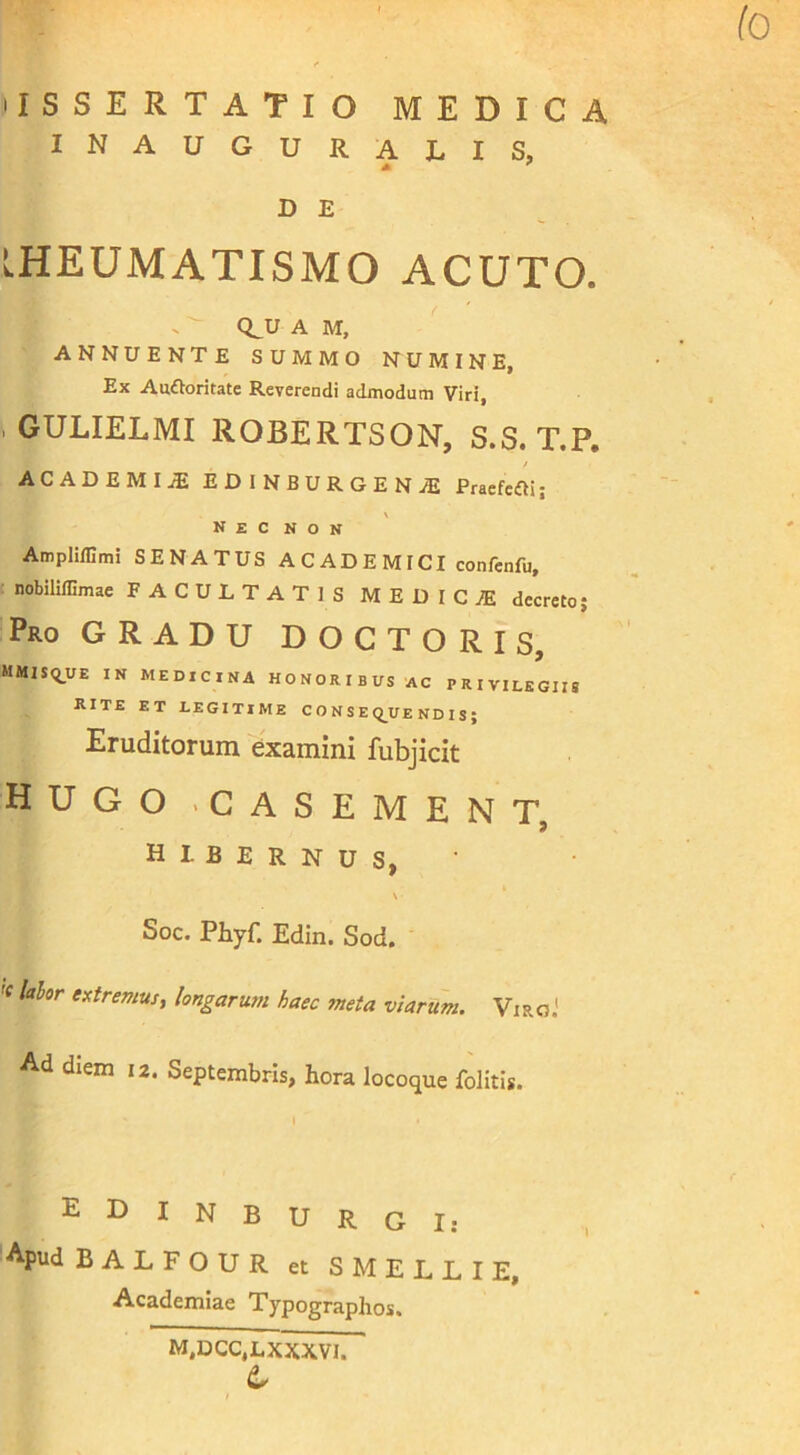 lo lISSERTATlO MEDICA inauguralis, D E RHEUMATISMO ACUTO. Q^U A M, ANNUENTE SUMMO NUMINE, Ex Audioritate Reverendi admodum Viri , GULIELMI ROBERTSON, S.S. T.P. ACADEMIJE EDiNBURGENiE Praefcdli; N E C N O N Ampliffimi SENATUS A C AD E M ICI confenfu, ( nobiliffimae FACULTATIS MEDIC/E decreto; Pro gradu DOCTORIS, MMlSq_UE IN MEDICINA HONORIBUS AC PRIVILEGIIS RITE ET LEGITIME C O N S E Q_UE ND I S ; Eruditorum examini fubjicit hugo -casement, hibernus, \ - Soc. Phyf. Edin. Sod. 'e lahr extremus^ longarum haec meta viarum. Viro.' Ad diem 12. Septembris, hora locoque folitis. I EDINBURGI: Apud BALFOUR et SMELLIE, Academiae Typographos. M,DCC,LXXXVI.