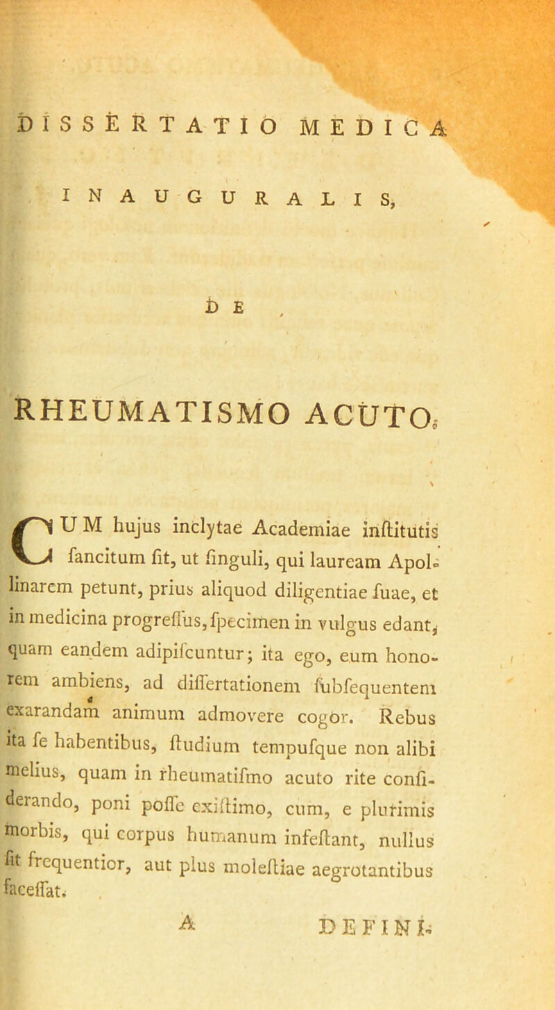 DISSERTATIO MEDICA INAUGURATIS, i) E RHEUMATISMO ACUTOo CU M hujus inclytae Academiae inftitutis fancitum fit, ut finguli, qui lauream Apol» linarcm petunt, prius aliquod diligentiae fuae, et in medicina progrel]us,fpecimen in vulgus edant^ quam eandem adipifcuntur; ita ego, eum hono- rem ambiens, ad diflertationem fubfequentem exarandam animum admovere cogdr. Rebus ita fe habentibus, ftudium tempufque non alibi melius, quam in rheumatifmo acuto rite confi- derando, poni poflc exillimo, cum, e plurimis morbis, qui corpus humanum infeflant, nullus fit frequentior, aut plus molefliae aegrotantibus facelfati