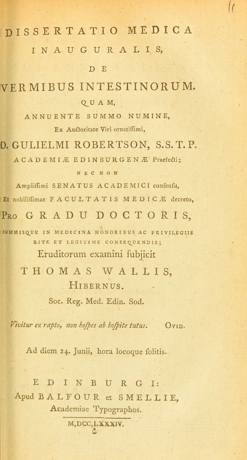 dissertatio medica INAUGURALIS, D E VERMIBUS INTESTINORUM. Q^U A M, ANNUENTE SUMMO NUMINE, Ex Aufloritate Viri ornatiffimi, D. GULIELMI ROBERTSON, S.S.T.P. ACADEMI! EDINBURGEN1 Praefefti; NEC NON Ampiiffimi SENATUS ACADEMICI confenfu. Et nobiliilimae FACULTATIS M E D 1 C ! decreto, Pro GRADU DOCTORIS, SU M M 1 S Q_UE IN MEDICINA HONORIBUS AC PRIVILEGIIS RITE ET LEGITIME CONSE Q_U ENDIS; Eruditorum examini fubjicit THOMAS WALLIS, BIibernus. ' ' \ Soc. Reg. Med. Edin. Sod. Vivitur ex rapto, non hofpes ab hofpite tutus. Ovid. Ad diem 24. Junii, hora locoque folitis. EDINBURG I: Apud BALFOUR et SMELLIE, Academiae Typographos. M.DCC.LXXXIV, 6