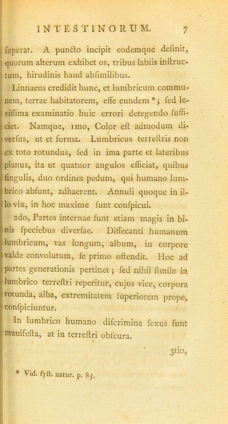 fuperat. A pundlo incipit eodemque definit, quorum alterum exhibet os, tribus labiis inftruc- tum, hirudinis haud abfimilibus. Linnaeus credidit hunc, et lumbricum coinmu- Inem, terrae habitatorem, effe eundem * j fed le- viflima examinatio huic errori detegendo fuffi- ciet. Namque, imo, Color efl admodum di- verfus, ut et forma. Lumbricus terreftris non ex toto rotundus, fed in ima parte et lateribus planus, ita ut quatuor angulos efficiat, quibus fingulis, duo ordines pedum, qui humano lum- i brico abfunt, adhaerent. Annuli quoque in il- i lo vix, in hoc maxime funt confpicui. I2do, Partes internae funt etiam magis in bi- nis fpeciebus diverfae. Diffecanti humanum lumbricum, vas longum, album, in corpore valde convolutum, fe primo oftendit. PIoc ad partes generationis pertinet; fed nihil fimile in lumbrico terreflri reperitur, cujus vice, corpora rotunda, alba, extremitatem luperiorem prope, confpiciuntur. In lumbrico humano difcrimina fexus funt tnanifelta, at in terreflri obfcura. 3tios * Vid. fyft. natur, p. 8y.