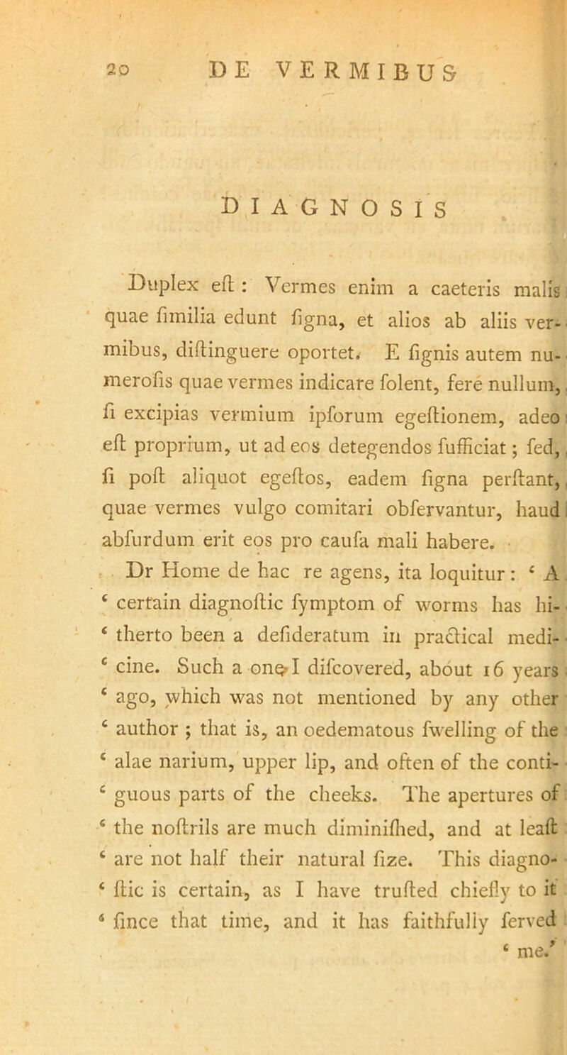 DIAGNOSIS Duplex effc : Vermes enim a caeteris malis quae fimilia edunt hgna, et alios ab aliis ver- mibus, diftinguere oportet. E fignis autem nu- merofis quae vermes indicare folent, fere nullum, fi excipias vermium ipforum egeftionem, adeo efl proprium, ut ad eos detegendos fufficiat; fed, fi poft aliquot egeftos, eadem figna perftant, quae vermes vulgo comitari obfervantur, haud abfurdum erit eos pro caufa mali habere. Dr Home de hac re agens, ita loquitur: 4 A 4 certain diagnoflic fymptom of worms has hi- 4 therto been a defideratum in praclical medi- c cine. Such a onq»I dilcovered, about 16 years; * ago, which was not mentioned by any other 4 author ; that is, an oedematous fvvelling of the 4 alae narium, upper lip, and often of the conti- 4 guous parts of the cheeks. The apertures of 4 the noftrils are much diminilhed, and at leaft 4 are not half their natural fize. This diagno- 4 flic is certain, as I have trulfed chiefly to it 4 fince that time, and it has faithfuliy ferved 4 me/